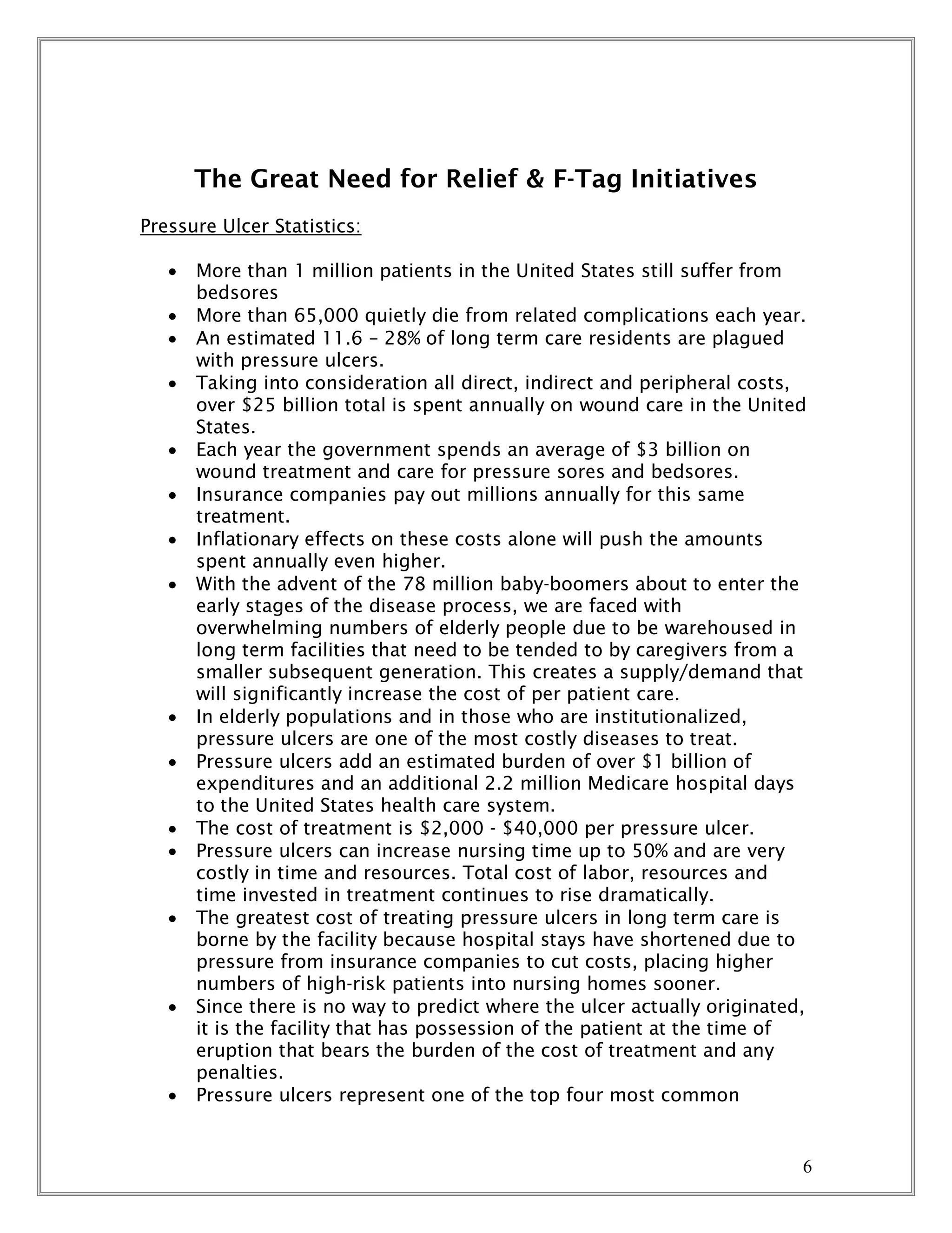 6
The Great Need for Relief & F-Tag Initiatives
Pressure Ulcer Statistics:
 More than 1 million patients in the United States still suffer from
bedsores
 More than 65,000 quietly die from related complications each year.
 An estimated 11.6 – 28% of long term care residents are plagued
with pressure ulcers.
 Taking into consideration all direct, indirect and peripheral costs,
over $25 billion total is spent annually on wound care in the United
States.
 Each year the government spends an average of $3 billion on
wound treatment and care for pressure sores and bedsores.
 Insurance companies pay out millions annually for this same
treatment.
 Inflationary effects on these costs alone will push the amounts
spent annually even higher.
 With the advent of the 78 million baby-boomers about to enter the
early stages of the disease process, we are faced with
overwhelming numbers of elderly people due to be warehoused in
long term facilities that need to be tended to by caregivers from a
smaller subsequent generation. This creates a supply/demand that
will significantly increase the cost of per patient care.
 In elderly populations and in those who are institutionalized,
pressure ulcers are one of the most costly diseases to treat.
 Pressure ulcers add an estimated burden of over $1 billion of
expenditures and an additional 2.2 million Medicare hospital days
to the United States health care system.
 The cost of treatment is $2,000 - $40,000 per pressure ulcer.
 Pressure ulcers can increase nursing time up to 50% and are very
costly in time and resources. Total cost of labor, resources and
time invested in treatment continues to rise dramatically.
 The greatest cost of treating pressure ulcers in long term care is
borne by the facility because hospital stays have shortened due to
pressure from insurance companies to cut costs, placing higher
numbers of high-risk patients into nursing homes sooner.
 Since there is no way to predict where the ulcer actually originated,
it is the facility that has possession of the patient at the time of
eruption that bears the burden of the cost of treatment and any
penalties.
 Pressure ulcers represent one of the top four most common
 
