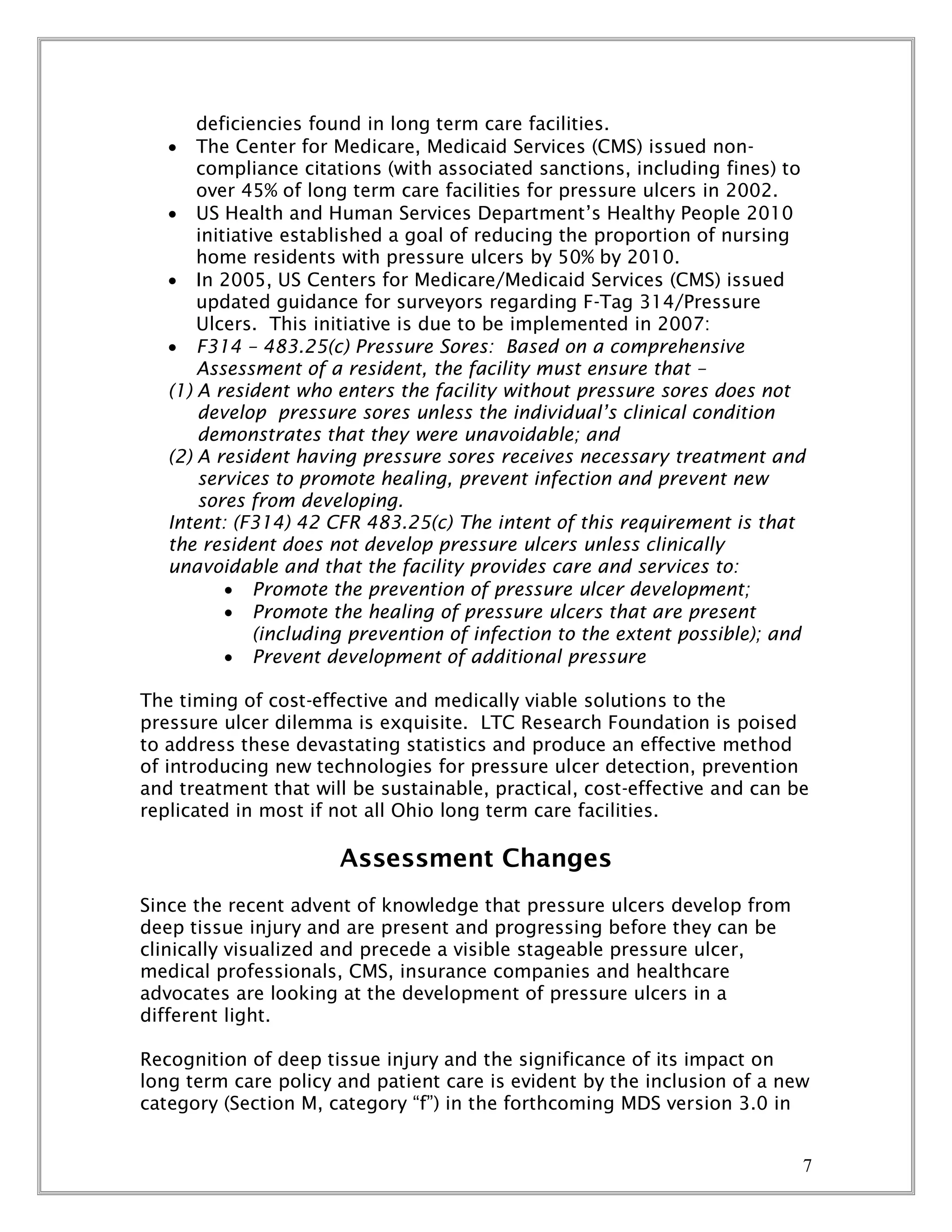 7
deficiencies found in long term care facilities.
 The Center for Medicare, Medicaid Services (CMS) issued non-
compliance citations (with associated sanctions, including fines) to
over 45% of long term care facilities for pressure ulcers in 2002.
 US Health and Human Services Department’s Healthy People 2010
initiative established a goal of reducing the proportion of nursing
home residents with pressure ulcers by 50% by 2010.
 In 2005, US Centers for Medicare/Medicaid Services (CMS) issued
updated guidance for surveyors regarding F-Tag 314/Pressure
Ulcers. This initiative is due to be implemented in 2007:
 F314 – 483.25(c) Pressure Sores: Based on a comprehensive
Assessment of a resident, the facility must ensure that –
(1) A resident who enters the facility without pressure sores does not
develop pressure sores unless the individual’s clinical condition
demonstrates that they were unavoidable; and
(2) A resident having pressure sores receives necessary treatment and
services to promote healing, prevent infection and prevent new
sores from developing.
Intent: (F314) 42 CFR 483.25(c) The intent of this requirement is that
the resident does not develop pressure ulcers unless clinically
unavoidable and that the facility provides care and services to:
 Promote the prevention of pressure ulcer development;
 Promote the healing of pressure ulcers that are present
(including prevention of infection to the extent possible); and
 Prevent development of additional pressure
The timing of cost-effective and medically viable solutions to the
pressure ulcer dilemma is exquisite. LTC Research Foundation is poised
to address these devastating statistics and produce an effective method
of introducing new technologies for pressure ulcer detection, prevention
and treatment that will be sustainable, practical, cost-effective and can be
replicated in most if not all Ohio long term care facilities.
Assessment Changes
Since the recent advent of knowledge that pressure ulcers develop from
deep tissue injury and are present and progressing before they can be
clinically visualized and precede a visible stageable pressure ulcer,
medical professionals, CMS, insurance companies and healthcare
advocates are looking at the development of pressure ulcers in a
different light.
Recognition of deep tissue injury and the significance of its impact on
long term care policy and patient care is evident by the inclusion of a new
category (Section M, category “f”) in the forthcoming MDS version 3.0 in
 