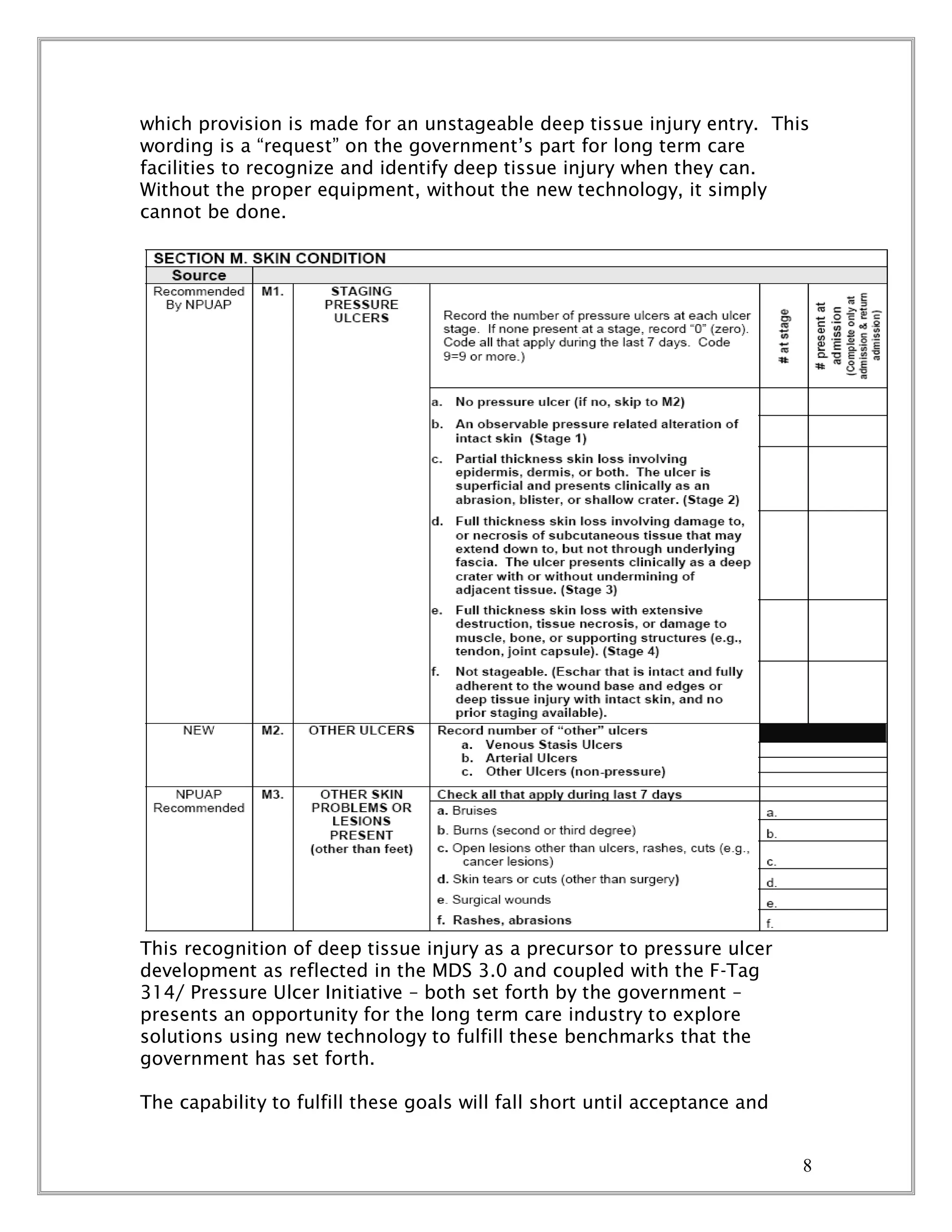 8
which provision is made for an unstageable deep tissue injury entry. This
wording is a “request” on the government’s part for long term care
facilities to recognize and identify deep tissue injury when they can.
Without the proper equipment, without the new technology, it simply
cannot be done.
This recognition of deep tissue injury as a precursor to pressure ulcer
development as reflected in the MDS 3.0 and coupled with the F-Tag
314/ Pressure Ulcer Initiative – both set forth by the government –
presents an opportunity for the long term care industry to explore
solutions using new technology to fulfill these benchmarks that the
government has set forth.
The capability to fulfill these goals will fall short until acceptance and
 