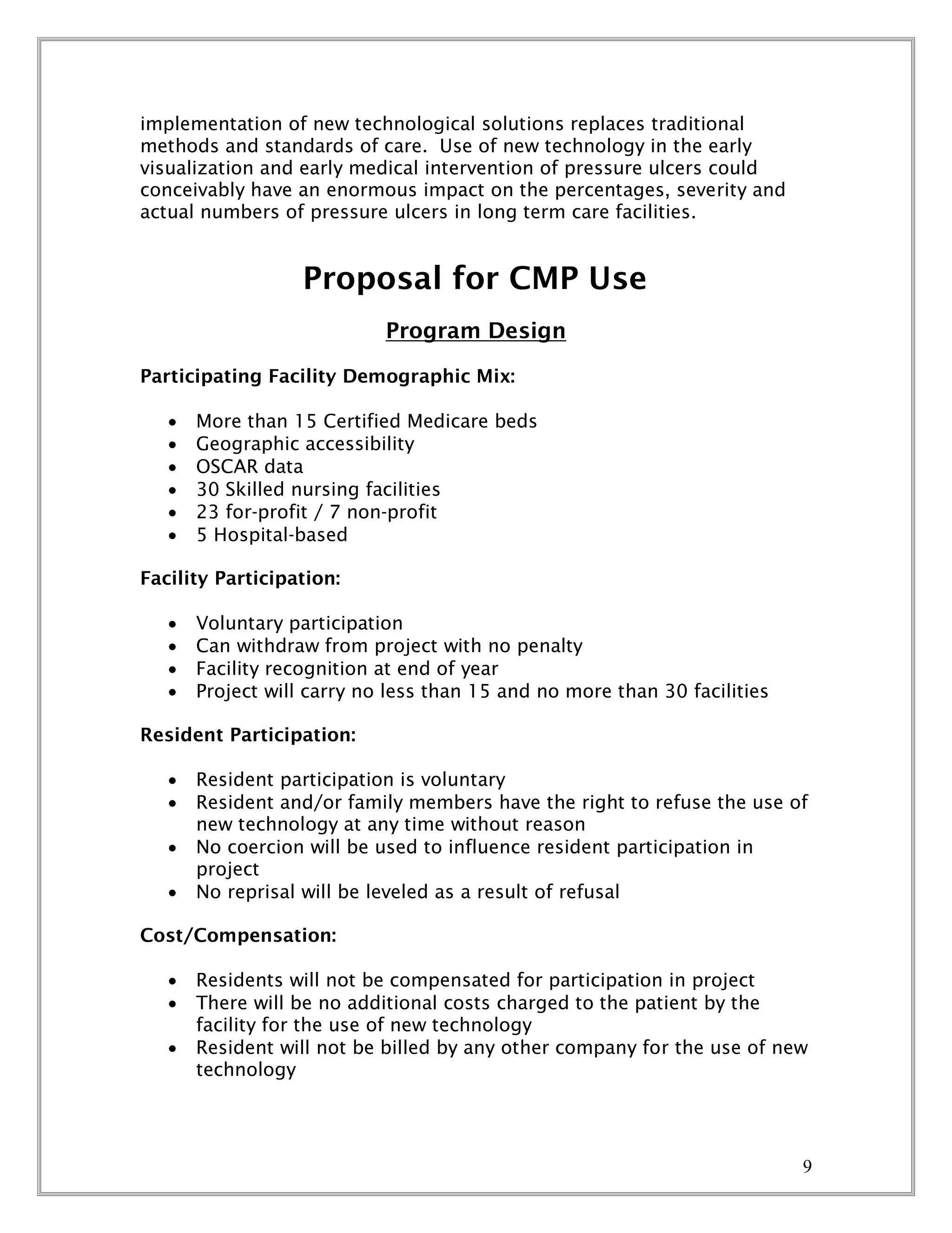 9
implementation of new technological solutions replaces traditional
methods and standards of care. Use of new technology in the early
visualization and early medical intervention of pressure ulcers could
conceivably have an enormous impact on the percentages, severity and
actual numbers of pressure ulcers in long term care facilities.
Proposal for CMP Use
Program Design
Participating Facility Demographic Mix:
 More than 15 Certified Medicare beds
 Geographic accessibility
 OSCAR data
 30 Skilled nursing facilities
 23 for-profit / 7 non-profit
 5 Hospital-based
Facility Participation:
 Voluntary participation
 Can withdraw from project with no penalty
 Facility recognition at end of year
 Project will carry no less than 15 and no more than 30 facilities
Resident Participation:
 Resident participation is voluntary
 Resident and/or family members have the right to refuse the use of
new technology at any time without reason
 No coercion will be used to influence resident participation in
project
 No reprisal will be leveled as a result of refusal
Cost/Compensation:
 Residents will not be compensated for participation in project
 There will be no additional costs charged to the patient by the
facility for the use of new technology
 Resident will not be billed by any other company for the use of new
technology
 