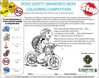 Brought to you by
ROAD SAFETY AWARENESS WEEK
COLOURING COMPETITION
Entries close 12pm Saturday, May 7th 2016. Winner to be drawn on Monday, May 9th 2016.
Being safe on our roads is an important part of everyday life whether you’re a passenger, pedestrian, cyclist or
motorist. By working together to follow the road codes and rules we’re making sure the roads are safer for everyone.
Next week is Road Safety Awareness week and your friends at the Cook Islands Road Safety
Council want to test your road safety knowledge and your colouring skills. Do the activities and colour in the sketches
below to win some awesome prizes including safety gear and treats.
Entrants must be 15 years and under. All completed entries should be dropped off to Fishers Black Pearl Jewellery by 12pm Saturday, May 7th 2016.
Name:___________________________ Age:_______ Phone Number: _____________
M _ T _ _ B _ _ _
helmet
T _ _ F F _ C
cone
S E _ _ B _ _ T
C _ _ S _ _ T
S _ _ E D
sign
B _ C _ _ _ E
helmet
When I ride my bicycle I always wear my H _ _ M _ _.
It keeps my head safe in case I fall off.
It’s dangerous to ride on the R _ _ D by myself because of
traffic, so I wait for an adult to come with me.
Riding my bike is so much fun, but it’s important that we under-
stand the road rules and learn about safety before we can ride
with friends. Do you know the road rules for riding a
bicycle? Tell me two:
1.
2.
 