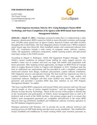 FOR IMMEDIATE RELEASE
Lauren Leger
The Power Group
lauren@thepowergroup.com
+1 508.498.8433
NASA Improves Inventory Time by 30% Using DataSpan’s Passive RFID
Technology and Nears Completion of its Agency-wide RFID-based Asset Inventory
Management Solution
(DALLAS) – March 17, 2015 – DataSpan announces today that it is implementing a radio
frequency identification (RFID) system for NASA to more efficiently inventory and manage
over 250,000 assets spread over its Space Centers, Research Centers and other facilities
throughout the United States. The final integrated solution includes Gen 2 RFID-compliant
metal mount tags from Omni-ID, Alien handheld readers and customized software from
EDP, LLC. Inventories include a wide variety of computer assets, vehicles, cameras,
radios, lab equipment, calibration components, mobile tracking systems and specialized
asset types unique to the NASA mission.
According to Miguel A. Rodriquez, NASA HQ Equipment Program Manager, “Under
NASA’s current conditions of reduced Center staffing for many support services, we
needed a faster way to conduct and track our large and mobile asset population with
fewer personnel. After studying several approaches, we began an RFID Proof of Concept
effort at Langley Research Center in Virginia with DataSpan in 2012. DataSpan took the
time to understand our requirements and has provided us with a complete, customized
end-to-end solution from design, hardware procurement, custom software installation,
SAP integration services and operator training. The final result has improved our time to
conduct inventories by approximately 30% using passive, Gen 2 tags, readers and
customized software. DataSpan and their team worked very closely with our Center
personnel and provided a seamless RFID data flow interface to our SAP Property
Management Module,” he added.
“We have installed RFID components and trained NASA and contractor staff over the past
several months at nine of twelve targeted locations,” said Jim Ferguson, DataSpan’s
Director of Data Security Technology. “Much of the success of this project is directly due
to the involvement and participation of NASA’s senior management team as well as IT
technical staff at each of the NASA facilities. Our primary project goal is to ensure that
NASA’s asset management personnel are completely self-sufficient in the entire RFID
lifecycle from tag enrollment, handheld and middleware software inventory operation to
the SAP database integration process.”
DataSpan partnered with PentaSys, LLC to provide the on-site software technical and
training services for EDP both during and after each on-site installation. “We modified the
EnaSys handheld and middleware to match existing NASA asset inventory processes as
 