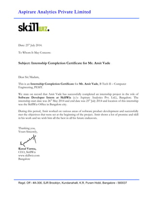 Aspirare Analytics Private Limited
!
Date: 25th
July 2014.
To Whom It May Concern:
Subject: Internship Completion Certificate for Mr. Amit Vade
Dear Sir/Madam,
This is an Internship Completion Certificate for Mr. Amit Vade, B Tech II – Computer
Engineering, PESIT.
We state on record that Amit Vade has successfully completed an internship project in the role of
Software Developer Intern at SkillWiz (c/o Aspirare Analytics Pvt. Ltd.), Bangalore. The
internship start date was 26th
May 2014 and end date was 25th
July 2014 and location of this internship
was the SkillWiz Office in Bangalore city.
During this period, Amit worked on various areas of software product development and successfully
met the objectives that were set at the beginning of the project. Amit shows a lot of promise and skill
in his work and we wish him all the best in all his future endeavors.
Thanking you,
Yours Sincerely,
Kunal Varma,
CEO, SkillWiz
www.skillwiz.com
Bangalore
Regd. Off - #A-306, SJR Brooklyn, Kundanahalli, K.R. Puram Hobli, Bangalore - 560037
 