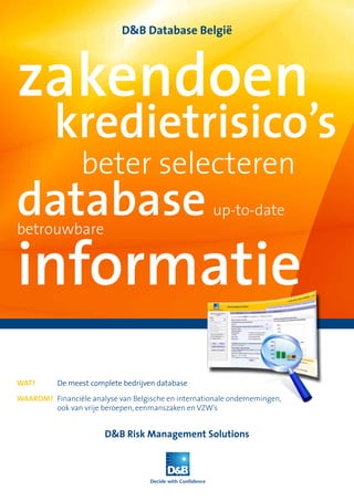 D&B Database België




zakendoen
          kredietrisico’s
                 beter selecteren
database                                              up-to-date



informatie
betrouwbare




Wat?       De meest complete bedrijven database

Waarom? Financiële analyse van Belgische en internationale ondernemingen,
        ook van vrije beroepen, eenmanszaken en VZW’s


                        D&B Risk Management Solutions
 