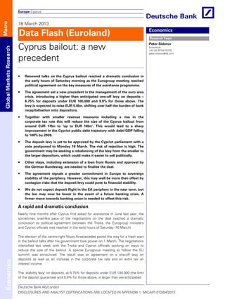 Europe Cyprus


                           18 March 2013
Macro




                           Data Flash (Euroland)                                                                  Economics
                                                                                                                  Research Team


                           Cyprus bailout: a new
                                                                                                                  Peter Sidorov
 Global Markets Research




                                                                                                                  Economist
                                                                                                                  +44 (0) 20754-70132
                                                                                                                  peter.sidorov@db.com

                           precedent
                               Renewed talks on the Cyprus bailout reached a dramatic conclusion in
                               the early hours of Saturday morning as the Eurogroup meeting reached
                               political agreement on the key measures of the assistance programme.

                               The agreement set a new precedent in the management of the euro area
                               crisis, introducing a higher than anticipated one-off levy on deposits –
                               6.75% for deposits under EUR 100,000 and 9.9% for those above. The
                               levy is expected to raise EUR 5.8bn, shifting over half the burden of bank
                               recapitalisation onto depositors.

                               Together with smaller revenue measures including a rise in the
                               corporate tax rate this will reduce the size of the Cyprus bailout from
                               around EUR 17bn to ‘up to EUR 10bn’. This would lead to a sharp
                               improvement in the Cypriot public debt trajectory with debt/GDP falling
                               to 100% by 2020.

                               The deposit levy is yet to be approved by the Cypriot parliament with a
                               vote postponed to Monday 18 March. The risk of rejection is high. The
                               government may be seeking a rebalancing of the levy from the smaller to
                               the larger depositors, which could make it easier to sell politically.

                               Other steps, including extension of a loan from Russia and approval by
                               the German Bundestag, are needed to finalise the deal.

                               The agreement signals a greater commitment in Europe to sovereign
                               stability of the periphery. However, this may well be more than offset by
                               contagion risks that the deposit levy could pose to financial stability.

                               We do not expect deposit flight in the EA periphery in the near term, but
                               the bar may now be lower in the event of a future banking crisis. A
                               firmer move towards banking union is needed to offset this risk.

                           A rapid and dramatic conclusion
                           Nearly nine months after Cyprus first asked for assistance in June last year, the
                           sometimes snail-like pace of the negotiations on the deal reached a dramatic
                           conclusion as political agreement between the Troika, the Eurogroup ministers
                           and Cypriot officials was reached in the early hours of Saturday (16 March).

                           The election of the centre-right Nicos Anastasiades paved the way for a fresh start
                           in the bailout talks after his government took power on 1 March. The negotiations
                           intensified last week with the Troika and Cypriot officials working on ways to
                           reduce the size of the bailout. A special Eurogroup meeting to follow the EU
                           summit was announced. The result was an agreement on a one-off levy on
                           deposits as well as an increase in the corporate tax rate and an extra tax on
 Economics




                           interest income.

                           The ‘stability levy’ on deposits, at 6.75% for deposits under EUR 100,000 (the limit
                           of the deposit guarantee) and 9.9% for those above, is larger than we anticipated

                           Deutsche Bank AG/London
                           DISCLOSURES AND ANALYST CERTIFICATIONS ARE LOCATED IN APPENDIX 1. MICA(P) 072/04/2012.
 