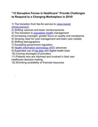 “12 Disruptive Forces in Healthcare” Provide Challenges
to Respond to a Changing Marketplace in 2016!
1) The transition from fee-for-service to value-based
reimbursement.
2) Shifting volumes and lower reimbursements
3) The transition to population health management
4) Increasing oversight, greater focus on quality and compliance
5) Growing need for care management and team care models
6) Shifting demographics
7) Escalating government regulation
8) Health information technology (HIT) advances
9) Expanded use of big data and digital health tools
10) Coming shortages of providers
11) Patients who are informed and involved in their own
healthcare decision-making
12) Shrinking availability of financial resources
.
 