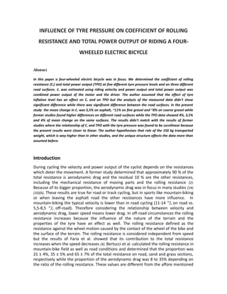 INFLUENCE OF TYRE PRESSURE ON COEFFICIENT OF ROLLING
RESISTANCE AND TOTAL POWER OUTPUT OF RIDING A FOUR-
WHEELED ELECTRIC BICYCLE
Abstract
In this paper a four-wheeled electric bicycle was in focus. We determined the coefficient of rolling
resistance (Cr) and total power output (TPO) at five different tyre pressure levels and on three different
road surfaces. Cr was estimated using riding velocity and power output and total power output was
combined power output of the motor and the driver. The author assumed that the effect of tyre
inflation level has an effect on Cr and on TPO but the analysis of the measured data didn't show
significant difference while there was significant difference between the road surfaces. In the present
study the mean change in Cr was 5,5% on asphalt, ~11% on fine gravel and ~8% on coarse gravel while
former studies found higher differences on different road surfaces while the TPO data showed 4%, 3,5%
and 4% of mean change on the same surfaces. The results didn't match with the results of former
studies where the relationship of Cr and TPO with the tyre pressure was found to be curvilinear because
the present results were closer to linear. The author hypothesises that role of the 150 kg transported
weight, which is way higher than in other studies, and the unique structure affects the data more than
assumed before.
Introduction
During cycling the velocity and power output of the cyclist depends on the resistances
which deter the movement. A former study determined that approximately 90 % of the
total resistance is aerodynamic drag and the residual 10 % are the other resistances,
including the mechanical resistance of moving parts and the rolling resistance (2).
Because of its bigger proportion, the aerodynamic drag was in focus in many studies (14)
(10)(6). These results are true for road or track cycling, but in sports like mountain-biking
or when leaving the asphalt road the other resistances have more influence. In
mountain-biking the typical velocity is lower than in road cycling (11-14 m
/s on road vs.
5,5-8,5 m
/s off-road). Therefore considering the relationship between velocity and
aerodynamic drag, lower speed means lower drag. In off-road circumstances the rolling
resistance increases because the influence of the nature of the terrain and the
properties of the tyre have an effect as well. The rolling resistance defined as the
resistance against the wheel motion caused by the contact of the wheel of the bike and
the surface of the terrain. The rolling resistance is considered independent from speed
but the results of Faria et al. showed that its contribution to the total resistance
increases when the speed decreases (4). Bertucci et al. calculated the rolling resistance in
mountain-bike field as well as road conditions and determined that the proportion was
21 ± 4%, 35 ± 5% and 65 ± 7% of the total resistance on road, sand and grass sections,
respectively while the proportion of the aerodynamic drag was 8 to 35% depending on
the ratio of the rolling resistance. These values are different from the affore mentioned
 