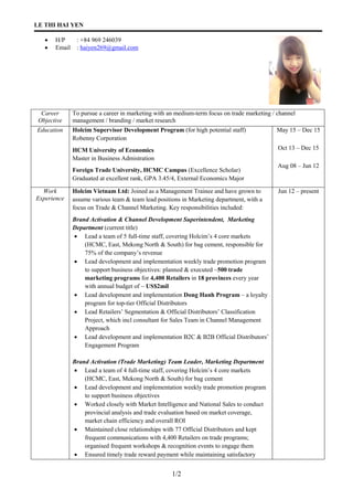LE THI HAI YEN
1/2
 H/P : +84 969 246039
 Email : haiyen269@gmail.com
Career
Objective
To pursue a career in marketing with an medium-term focus on trade marketing / channel
management / branding / market research
Education Holcim Supervisor Development Program (for high potential staff)
Robenny Corporation
HCM University of Economics
Master in Business Admistration
Foreign Trade University, HCMC Campus (Excellence Scholar)
Graduated at excellent rank, GPA 3.45/4, External Economics Major
May 15 – Dec 15
Oct 13 – Dec 15
Aug 08 – Jun 12
Work
Experience
Holcim Vietnam Ltd: Joined as a Management Trainee and have grown to
assume various team & team lead positions in Marketing department, with a
focus on Trade & Channel Marketing. Key responsibilities included:
Brand Activation & Channel Development Superintendent, Marketing
Department (current title)
 Lead a team of 5 full-time staff, covering Holcim’s 4 core markets
(HCMC, East, Mekong North & South) for bag cement, responsible for
75% of the company’s revenue
 Lead development and implementation weekly trade promotion program
to support business objectives: planned & executed ~500 trade
marketing programs for 4,400 Retailers in 18 provinces every year
with annual budget of ~ US$2mil
 Lead development and implementation Dong Hanh Program – a loyalty
program for top-tier Official Distributors
 Lead Retailers’ Segmentation & Official Distributors’ Classification
Project, which incl consultant for Sales Team in Channel Management
Approach
 Lead development and implementation B2C & B2B Official Distributors’
Engagement Program
Brand Activation (Trade Marketing) Team Leader, Marketing Department
 Lead a team of 4 full-time staff, covering Holcim’s 4 core markets
(HCMC, East, Mekong North & South) for bag cement
 Lead development and implementation weekly trade promotion program
to support business objectives
 Worked closely with Market Intelligence and National Sales to conduct
provincial analysis and trade evaluation based on market coverage,
market chain efficiency and overall ROI
 Maintained close relationships with 77 Official Distributors and kept
frequent communications with 4,400 Retailers on trade programs;
organised frequent workshops & recognition events to engage them
 Ensured timely trade reward payment while maintaining satisfactory
Jun 12 – present
 