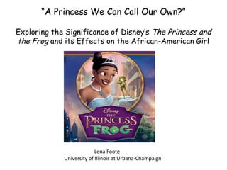 “A Princess We Can Call Our Own?”
Exploring the Significance of Disney’s The Princess and
the Frog and its Effects on the African-American Girl
Lena Foote
University of Illinois at Urbana-Champaign
 