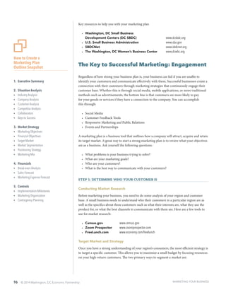 96 © 2014 Washington, DC Economic Partnership
Key resources to help you with your marketing plan
•	 Washington, DC Small Business
Development Centers (DC SBDC)	 www.dcsbdc.org
•	 U.S. Small Business Administration	 www.sba.gov
•	 SBDCNet	 www.sbdcnet.org
•	 The Washington, DC Women’s Business Center	 www.dcwbc.org
The Key to Successful Marketing: Engagement
Regardless of how strong your business plan is, your business can fail if you are unable to
identify your customers and communicate effectively with them. Successful businesses create a
connection with their customers through marketing strategies that continuously engage their
customer base. Whether this is through social media, mobile applications, or more traditional
methods such as advertisements, the bottom line is that customers are more likely to pay
for your goods or services if they have a connection to the company. You can accomplish
this through:
•	 Social Media
•	 Customer Feedback Tools
•	 Responsive Marketing and Public Relations
•	 Events and Partnerships
A marketing plan is a business tool that outlines how a company will attract, acquire and retain
its target market. A great way to start a strong marketing plan is to review what your objectives
are as a business. Ask yourself the following questions:
•	 What problems is your business trying to solve?
•	 What are your marketing goals?
•	 Who are your customers?
•	 What is the best way to communicate with your customers?
Step 1: Determine who your customer is
Conducting Market Research
Before marketing your business, you need to do some analysis of your region and customer
base. A small business needs to understand who their customers in a particular region are as
well as the specifics about those customers such as what their interests are, what they use the
product for, or what the best channels to communicate with them are. Here are a few tools to
use for market research:
•	 Census.gov	 	 www.census.gov
•	 Zoom Prospector	 www.zoomprospector.com
•	 FreeLunch.com	 www.economy.com/freelunch
Target Market and Strategy
Once you have a strong understanding of your region’s consumers, the most efficient strategy is
to target a specific customer. This allows you to maximize a small budget by focusing resources
on your high-return customers. The two primary ways to segment a market are:
How to Create a
Marketing Plan
Outline Snapshot
1.	 Executive Summary
2.	 Situation Analysis
ŸŸ Industry Analysis
ŸŸ Company Analysis
ŸŸ Customer Analysis
ŸŸ Competitor Analysis
ŸŸ Collaborators
ŸŸ Keys to Success
3.	 Market Strategy
ŸŸ Marketing Objectives
ŸŸ Financial Objectives
ŸŸ Target Market
ŸŸ Market Segmentation
ŸŸ Positioning Strategy
ŸŸ Marketing Mix
4.	 Financials
ŸŸ Break-even Analysis
ŸŸ Sales Forecast
ŸŸ Marketing Expense Forecast
5.	 Controls
ŸŸ Implementation Milestones
ŸŸ Marketing Organization
ŸŸ Contingency Planning
MARKETING YOUR BUSINESS
 