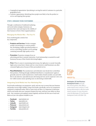 DC Doing Business Guide 2014 / 2015 97
1.	 Geographical segmentation: Specializing in serving the needs of customers in a particular
geographical area.
2.	Customer segmentation: Identifying those people most likely to buy the product or
service and targeting those groups.
Step 2: Engage your customers
Through a combination of traditional marketing
and social media strategies, businesses can
maximize their reach and improve the visibility of
their business in front of their targeted audience.
Managing the Market Mix – The Four Ps
Every marketing plan contains four
key components:
•	 Products and Services: Product strategies
include concentrating on a narrow product
line, developing a highly specialized product or
service or providing a product-service package
containing unusually high-quality service.
•	 Promotion: Promotion strategies focus on
advertising and direct customer interaction. Good salesmanship is essential for small
businesses because of their limited advertising budgets.
•	 Price: When it comes to maximizing total revenue, the right price is crucial. Generally,
higher prices mean lower volume and vice-versa; however, small businesses can often
command higher prices because of their personalized service.
•	 Place/Distribution: The manufacturer and wholesaler must decide how to distribute
their products. Working through established distributors or manufacturers’ agents is
generally easiest for small manufacturers. Small retailers should consider cost and traffic
flow in site selection, especially because advertising and rent can be reciprocal: a low-cost,
low-traffic location means spending more on advertising to build traffic.
Integrating Social Media into Your Marketing Plan
Social media marketing is an inexpensive, quick, and easy way to ensure that your business
and product receive high visibility. Using social media, specifically, can be very inexpensive
compared to traditional media. With so many tools out there, it is important to determine
which social media sites your customers frequent the most, and focus your efforts on those
tools. Stay consistent, post updated content regularly, and know the best uses of each tool.
Below are just a few options available to you:
•	 Facebook	 www.facebook.com
•	 Twitter	 www.twitter.com
•	 LinkedIn	 www.linkedIn.com
•	 Pinterest	 www.pinterest.com
•	 Instagram	 www.instagram.com
•	 YouTube	 www.youtube.com
WDCEP Tip
Washington, DC Small Business
Development Center works with
their resource partners, other SBDCs, a
market research service, and the U.S. Small
Business Administration to offer free market
research assistance. For more information,
contact the Washington, DC Small Business
Development Center at 202.806.1550.
MARKETING YOUR BUSINESS
 