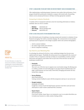 98 © 2014 Washington, DC Economic Partnership
Step 3: Measure your Return on Investment (ROI) in marketing
After implementing a marketing program, businesses must analyze their performance. Every
program should have performance standards to compare with actual results. Researching
industry norms and past performances will help to develop appropriate standards.
Comparing to Industry Standards
A number of free or inexpensive tools have arisen for researching information on industry
standards. Here are a few to consider:
•	 BizStats	 www.bizstats.com
•	 SEC Filings	 www.sec.gov/edgar.shtml
•	 Hoovers	 www.hoovers.com
Step 4: Re-evaluate your marketing plan
One of the hardest parts of marketing is ensuring constant and consistent re-evaluation of your
business’s messaging. The world is constantly changing. The communication of your product
and brand must be responsive to the change in popular culture and customer demographics.
•	 Ask for customer feedback.
•	 Re-analyze target market and customers.
•	 Review competitors marketing.
Top Tools for your Marketing Plan
As technology has advanced in the last 10 years, marketing strategies have become more
sophisticated and organic. Thankfully, this advancement was accompanied by the creation of
a number of free or inexpensive tools that can help you record feedback, monitor customer
interactions and organize social media. Here are just some of the tools that can take your
marketing to another level:
•	 Hootsuite		
www.hootsuite.com
This tool is one of the best ways to organize your social media strategy. By allowing users
to combine a number of social media pages to one page and post simultaneously to all
pages, small businesses can more easily control their messaging and monitor the buzz
around their company.
•	 Survey Monkey	
www.surveymonkey.com
Gaining customer feedback is easier with this inexpensive and easy-to-use survey tool.
•	 Google Analytics	
www.google.com/analytics
Google has a variety of tools that help business operators track their reach and viewer
information in order to better understand their consumers.
•	 Square Space	
www.squarespace.com
If you need a website, Square Space is an inexpensive, easy-to-use option that allows you
to market your business on a sleek, modern-looking website.
WDCEP Tip
For more information or to obtain free
one-on-one consultation on developing your
marketing plan, contact the Washington,
DC Small Business Development Center at
202.806.1550.
MARKETING YOUR BUSINESS
 