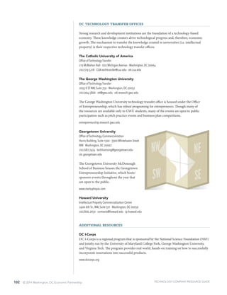 102 © 2014 Washington, DC Economic Partnership
DC Technology Transfer Offices
Strong research and development institutions are the foundation of a technology-based
economy. These knowledge creators drive technological progress and, therefore, economic
growth. The mechanism to transfer the knowledge created in universities (i.e. intellectual
property) is their respective technology transfer offices:
The Catholic University of America
Office of Technology Transfer
213 McMahon Hall · 620 Michigan Avenue · Washington, DC 20064
202.319.5218 · CUA-techtransfer@cua.edu · ott.cua.edu
The George Washington University
Office of Technology Transfer
2033 K ST NW, Suite 750 · Washington, DC 20052
202.994.5866 · ott@gwu.edu · ott.research.gwu.edu
The George Washington University technology transfer office is housed under the Office
of Entrepreneurship, which has robust programing for entrepreneurs. Though many of
the resources are available only to GWU students, many of the events are open to public
participation such as pitch practice events and business plan competitions.
entrepreneurship.research.gwu.edu
Georgetown University
Office of Technology Commercialization
Harris Building, Suite 1500 · 3300 Whitehaven Street
NW · Washington, DC 20007
202.687.7424 · techlicensing@georgetown.edu ·
otc.georgetown.edu
The Georgetown University McDonough
School of Business houses the Georgetown
Entrepreneurship Initiative, which hosts/
sponsors events throughout the year that
are open to the public.
www.startuphoyas.com
Howard University
Intellectual Property Commercialization Center
2400 6th St., NW, Suite 321 · Washington, DC 20059
202.806.2650 · contracts@howard.edu · ip.howard.edu
Additional Resources
DC I-Corps
DC I-Corps is a regional program that is sponsored by the National Science Foundation (NSF)
and jointly run by the University of Maryland College Park, George Washington University,
and Virginia Tech. The program provides real world, hands-on training on how to successfully
incorporate innovations into successful products.
www.dcicorps.org
TECHNOLOGY COMPANY RESOURCE GUIDE
 