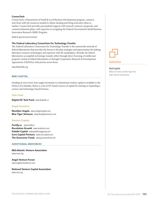 DC Doing Business Guide 2014 / 2015 103
ConnecTech
ConnecTech, a Department of Small & Local Business Development program, connects
tech firms with the resources needed to obtain funding and bring innovative ideas to
market. ConnecTech provides personalized support with research contracts, proposals, and
commercialization plans, with expertise in navigating the Federal Government’s Small Business
Innovation Research (SBIR) Program.
dslbd.dc.gov/service/connectech
The Federal Laboratory Consortium for Technology Transfer
The Federal Laboratory Consortium for Technology Transfer is the nationwide network of
federal laboratories that provides the forum to develop strategies and opportunities for linking
laboratory mission technologies and expertise with the marketplace. Broadly, the federal
laboratories accomplish technology transfer either through direct licensing of intellectual
property created at federal laboratories or through Cooperative Research & Development
Agreements (CRADAs) with private sector firms.
www.federallabs.org
Risk Capital
Funding at every level, from angel investment to institutional venture capital is available in the
District of Columbia. Below is a list of DC-based sources of capital for starting or expanding a
science and technology-based business.
Tech Fund
Digital DC Tech Fund www.digitaldc.co
Angel Investors
NextGen Angels www.nextgenangels.com
Blue Tiger Ventures www.bluetigerventures.com
Venture Capital
Fortify.vc www.fortify.vc
Revolution Growth www.revolution.com
Paladin Capital www.paladincapgroup.com
Core Capital Partners www.core-capital.com
The Grosvenor Funds www.grosvenorfund.com
Additional Resources
Mid-Atlantic Venture Association
www.mava.org
Angel Venture Forum
www.angelventureforum.com
National Venture Capital Association
www.nvca.org
TECHNOLOGY COMPANY RESOURCE GUIDE
Definition
Risk Capital
Refers to funds used for high-risk,
high-reward investments.
 