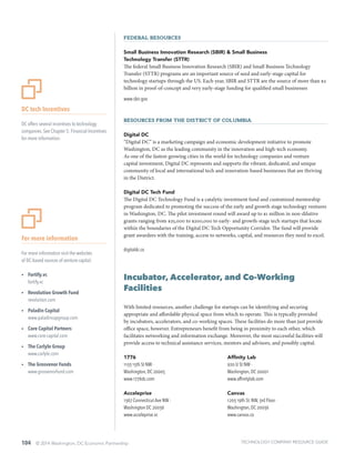 104 © 2014 Washington, DC Economic Partnership
For more information
For more information visit the websites
of DC-based sources of venture capital:
ŸŸ Fortify.vc
fortify.vc
ŸŸ Revolution Growth Fund
revolution.com
ŸŸ Paladin Capital
www.paladincapgroup.com
ŸŸ Core Capital Partners
www.core-capital.com
ŸŸ The Carlyle Group
www.carlyle.com
ŸŸ The Grosvenor Funds
www.grosvenorfund.com
DC tech Incentives
DC offers several incentives to technology
companies. See Chapter 5: Financial Incentives
for more information.
Federal Resources
Small Business Innovation Research (SBIR) & Small Business
Technology Transfer (STTR)
The federal Small Business Innovation Research (SBIR) and Small Business Technology
Transfer (STTR) programs are an important source of seed and early-stage capital for
technology startups through the US. Each year, SBIR and STTR are the source of more than $2
billion in proof-of-concept and very early-stage funding for qualified small businesses
www.sbir.gov
Resources from the District of Columbia
Digital DC
“Digital DC” is a marketing campaign and economic development initiative to promote
Washington, DC as the leading community in the innovation and high-tech economy.
As one of the fastest-growing cities in the world for technology companies and venture
capital investment, Digital DC represents and supports the vibrant, dedicated, and unique
community of local and international tech and innovation-based businesses that are thriving
in the District.
Digital DC Tech Fund
The Digital DC Technology Fund is a catalytic investment fund and customized mentorship
program dedicated to promoting the success of the early and growth stage technology ventures
in Washington, DC. The pilot investment round will award up to $1 million in non-dilutive
grants ranging from $25,000 to $200,000 to early- and growth-stage tech startups that locate
within the boundaries of the Digital DC Tech Opportunity Corridor. The fund will provide
grant awardees with the training, access to networks, capital, and resources they need to excel.
digitaldc.co
Incubator, Accelerator, and Co-Working
Facilities
With limited resources, another challenge for startups can be identifying and securing
appropriate and affordable physical space from which to operate. This is typically provided
by incubators, accelerators, and co-working spaces. These facilities do more than just provide
office space, however. Entrepreneurs benefit from being in proximity to each other, which
facilitates networking and information exchange. Moreover, the most successful facilities will
provide access to technical assistance services, mentors and advisors, and possibly capital.
1776
1133 15th St NW ·
Washington, DC 20005
www.1776dc.com
Acceleprise
1367 Connecticut Ave NW ·
Washington DC 20036
www.acceleprise.vc
Affinity Lab
920 U St NW ·
Washington, DC 20001
www.affinitylab.com
Canvas
1203 19th St. NW, 3rd Floor ·
Washington, DC 20036
www.canvas.co
TECHNOLOGY COMPANY RESOURCE GUIDE
 