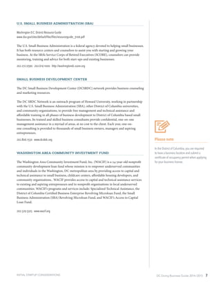 DC Doing Business Guide 2014 / 2015 7
Please note
In the District of Columbia, you are required
to have a business location and submit a
certificate of occupancy permit when applying
for your business license.
INITIAL STARTUP CONSIDERATIONS
U.S. Small Business Administration (SBA)
Washington D.C. District Resource Guide
www.sba.gov/sites/default/files/files/resourceguide_3106.pdf
The U.S. Small Business Administration is a federal agency devoted to helping small businesses.
It has both resource centers and counselors to assist you with starting and growing your
business. At the SBA’s Service Corps of Retired Executives (SCORE), counselors can provide
mentoring, training and advice for both start-ups and existing businesses.
202.272.0390 ∙ 202.619-1000 ∙ http://washingtondc.score.org
Small Business Development Center
The DC Small Business Development Center (DCSBDC) network provides business counseling
and marketing resources.
The DC SBDC Network is an outreach program of Howard University, working in partnership
with the U.S. Small Business Administration (SBA), other District of Columbia universities,
and community organizations, to provide free management and technical assistance and
affordable training in all phases of business development to District of Columbia based small
businesses. Its trained and skilled business consultants provide confidential, one-on-one
management assistance in a myriad of areas, at no cost to the client. Each year, one-on-
one consulting is provided to thousands of small business owners, managers and aspiring
entrepreneurs.
202.806.1550 ∙ www.dcsbdc.org
Washington Area Community Investment Fund
The Washington Area Community Investment Fund, Inc. (WACIF) is a 24-year-old nonprofit
community development loan fund whose mission is to empower underserved communities
and individuals in the Washington, DC metropolitan area by providing access to capital and
technical assistance to small business, childcare centers, affordable housing developers, and
community organizations.. WACIF provides access to capital and technical assistance services
to existing and aspiring entrepreneurs and to nonprofit organizations in local underserved
communities. WACIF’s programs and services include: Specialized Technical Assistance, the
District of Columbia Certified Business Enterprise Revolving Microloan Fund, the Small
Business Administration (SBA) Revolving Microloan Fund, and WACIF’s Access to Capital
Loan Fund.
202.529.5505 ∙ www.wacif.org
 
