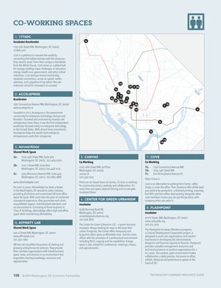 108 © 2014 Washington, DC Economic Partnership
CO-WORKING SPACES
1. 1776DC
Incubator/Accelerator
1133 15th Street NW,Washington, DC 20005
1776dc.com
1776 is a platform to reinvent the world by
connecting the hottest startups with the resources
they need to excel. From their campus a few blocks
from the White House, 1776 serves as a global hub
for startups tackling major challenges in education,
energy, health care, government, and other critical
industries. 1776 startups receive mentorship,
corporate connections, access to capital, media
attention, and a pipeline of top talent—the raw
materials critical for innovators to succeed.
2. ACCELEPRISE
Accelerator
1367 Connecticut Avenue NW,Washington, DC 20036
www.acceleprise.vc
Founded in 2012,Acceleprise is the preeminent
community for enterprise technology startups and
founders. Founded and anchored by investor and
entrepreneur Sean Glass, it was the first independent
accelerator focused solely on enterprise technology
in the United States.With almost forty investments,
Acceleprise helps the world’s best enterprise
entrepreneurs scale their companies
3. ADVANTEDGE
Shared Work Space
3a:	 1250 24th Street NW, Suite 300
	 Washington, DC 20037 202.466.0500
3b:	 2101 L Street NW, Suite 800
	 Washington, DC 20037 202.448.1010
3c:	 5335 Wisconsin Avenue NW, Suite 440
	 Washington, DC 20015 202.686.2888
www.advantedgebc.com
For over 25 years,AdvantEdge has been a leader
in the Washington, DC executive suites industry,
providing distinctive and customized full-time office
space for lease.With more than 80 years of combined
managerial experience, they guarantee each client
unparalleled support, individualized attention, and
on-site assistance. Consisting of three locations in
‘Class A’ buildings,AdvantEdge offers high-end office
space while maintaining affordability.
4. AFFINITY LAB
Shared Work Space
920 U Street NW,Washington, DC 20001
www.affinitylab.com
202.332.1360
Affinity Lab simplifies the process of starting and
growing entrepreneurial ventures.They provide
their member organizations with tiered business
space, tools, and services in an environment that
engenders sharing knowledge, resources and
opportunities.
5. CANVAS
Co-Working
1203 19th Street NW, 3rd Floor
Washington, DC 20036
canvas.co
202.556.1203
There are no closed doors at Canvas; it’s true co-working
for community-centric creativity and collaboration. It’s
more than just space, beyond sharing and no one gets
incubated there.
6. CENTER FOR GREEN URBANISM
Incubator
3938 Benning Road NE,
Washington, DC 20019
centerforgreenurbanism.org
202.506.3867
The Center for Green Urbanism, LLC – a green business
incubator.Always looking for ways to decrease their
carbon footprints, the Center offers temporary and
long-term office space at affordable rates.Tenants share
offices with the amenities of a professional environment
including Wi-Fi, copying and fax capabilities.A large
space is also utilized for conferences, meetings, classes,
and special events.
7. COVE
Co-Working
7a:	 1730 Connecticut Avenue NW
7b:	 1624 14th Street NW
7c:	 910 Pennsylvania Avenue SE
https://cove.is
cove is an alternative to working from home, coffee
shops, or even the office.Their locations offer all the tools
you need to be productive: unlimited printing, scanning,
fast WiFi and free coffee.And working alongside other
cove members means you can get things done, with
company when you want it.
8. FLASHPOINT
Incubator
916 G Street, NW,Washington, DC 20001
www.culturaldc.org
202.315.1305
The Flashpoint Incubator Residency program,
a Cultural Development Corporation project, is
designed to assist arts organizations and creative
businesses in developing the administrative
blueprint and financial capacity to flourish. Flashpoint
provides valuable management resources and
technical assistance to resident organizations for 2
to 5 years.The creative, open environment makes
collaboration a daily practice. Get access to office,
exhibit, rehearsal and performance spaces in the
heart of DC!
1
4
5 17
7a
7b
7c
12
10
14a
14b
14c
19 18b
3a
3b
3c
11a
11b
15
6
8
918a
16
13
2
TECHNOLOGY COMPANY RESOURCE GUIDE
 
