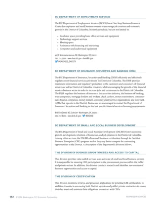 112 © 2014 Washington, DC Economic Partnership
DC Department of Employment Services
The DC Department of Employment Services (DOES) has a One-Stop Business Resource
Center for employers and small business owners to encourage job creation and economic
growth in the District of Columbia. Its services include, but are not limited to:
•	 Incubator space providing basic office services and equipment
•	 Technology support services
•	 Meeting space
•	 Assistance with financing and marketing
•	 Computers and audiovisual equipment
4058 Minnesota Avenue, NE,Washington, DC 20019
202.724.7000 · www.does.dc.gov · does@dc.gov
@ONEDOES_ONECITY
DC Department of Insurance, Securities and Banking (DISB)
The DC Department of Insurance, Securities and Banking (DISB) efficiently and effectively
regulates most financial services activities in the District of Columbia. The DISB provides
maximum information and regulatory protection to the customers and consumers of financial
services as well as District of Columbia residents, while encouraging the growth of the financial
services business sector in order to increase jobs and tax revenue to the District of Columbia.
The DISB regulates the business of insurance, the securities industry, the business of banking,
trust companies, mortgage lenders and brokers, check cashers, money transmitters, consumer
sales finance companies, money lenders, consumer credit service organizations and non-bank
ATMs that operate in the District. Businesses are encouraged to contact the Department of
Insurance, Securities and Banking to find out specific financial services licensing requirements.
810 First Street, NE, Suite 701 Washington, DC 20002
202.727.8000 · www.disb.dc.gov · @DCDISB
DC Department of Small and Local Business Development
The DC Department of Small and Local Business Development (DSLBD) fosters economic
growth, development, retention of businesses, and job creation in the District of Columbia.
Among other services, the DSLBD offers small business certification through its Certified
Business Enterprise (CBE) program so that they may better compete for contracting
opportunities in the District. A description of the department’s divisions follows.
The Division of Business Opportunities and Access to Capital
This division provides value added services as an advocate of small and local business owners.
It is responsible for ensuring CBE participation in the procurement process within the public
and private sectors. In addition, the division conducts research and identifies new avenues of
business opportunities and access to capital.
The Division of Certification
This division monitors, reviews, and processes applications for potential CBE certification. In
addition, it assists in overseeing both District agencies and public/ private contractors to ensure
that they meet and maintain their obligations to contract with CBEs.
BUSINESS RESOURCES
 
