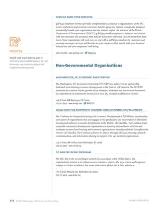 114 © 2014 Washington, DC Economic Partnership
goDCgo Employer Services
goDCgo Employer Services provides complimentary assistance to organizations in the DC
area to implement and promote commuter benefits programs that are strategically designed
to mutually benefit your organization and our nation’s capital. An initiative of the District
Department of Transportation (DDOT), goDCgo provides employees, residents and visitors
with the education and assistance they need to make more informed choices about their daily
travel. Your organization will work one-on-one with a goDCgo consultant to customize and
promote commuter services and benefits to your employees that benefit both your business’
bottom line and your employees’ well-being.
202.299.2186 · www.goDCgo.com · @goDCgo
Non-Governmental Organizations
Washington, DC Economic Partnership
The Washington, DC Economic Partnership (WDCEP) is a public/private partnership
dedicated to facilitating economic development in the District of Columbia. The WDCEP
promotes the creation of jobs, growth of tax revenues, attraction and retention of businesses,
and distribution of community resources for local DC residents and business owners.
1495 F Street, NW,Washington, DC 20004
202.661.8670 · www.wdcep.com · @WDCEP
Coalition for Nonprofit Housing and Economic Development
The Coalition for Nonprofit Housing and Economic Development (CNHED) is a membership
association of organizations that are engaged in the production and preservation of affordable
housing and inclusive economic development in the District of Columbia. The Coalition leads
nonprofit community development organizations in ensuring that residents with low and
moderate incomes have housing and economic opportunities in neighborhoods throughout the
District of Columbia. The Coalition achieves its objects through advocacy, training, research,
communication, and information sharing in support of its 140 member organizations.
1432 U Street, NW 1st floor annex,Washington, DC 20009
202.745.0902 · www.cnhed.org
DC Bar Pro Bono Program
The D.C. Bar is the second largest unified bar association in the United States. The
organization’s mission is to enhance access to justice, improve the legal system and empower
lawyers to achieve excellence. For more information please check their website at
1101 K Street, NW Suite 200,Washington, DC 20005
202.737.4300 · www.dcbar.org
WDCEP Tip
Check out www.wdcep.com for
information about available locations for small
businesses, new construction projects and
neighborhood demographics.
BUSINESS RESOURCES
 