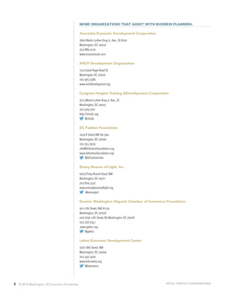 8 © 2014 Washington, DC Economic Partnership
More organizations that assist with business planning:
Anacostia Economic Development Corporation
1800 Martin Luther King Jr.,Ave., SE #100
Washington, DC 20020
202.889.5100
www.anacostiacdc.com
ARCH Development Organization
1227 Good Hope Road SE
Washington DC 20020
202.365.5586
www.archdevelopment.org
Congress Heights Training &Development Corporation
3215 Martin Luther King Jr.Ave., SE
Washington, DC 20032
202.563.5201
http://chctdc.org
@chctdc
DC Fashion Foundation
1629 K Street NW Ste 300
Washington, DC 20006
202.355.3929
info@dcfashionfoundation.org
www.dcfashionfoundation.org
@DCFashionFdn
Emory Beacon of Light, Inc.
6203 Piney Branch Road, NW
Washington, DC 20011
202.829.5732
www.emorybeaconoflight.org
@emorybol
Greater Washington Hispanic Chamber of Commerce Foundation
910 17th Street, NW, #1150
Washington, DC 20006
and 2630 12th Street, NE Washington, DC 20018
202.728.0352
www.gwhcc.org
@gwhcc
Latino Economic Development Center
2316 18th Street, NW
Washington, DC 20009
202.540.7400
www.ledcmetro.org
@ledcmetro
INITIAL STARTUP CONSIDERATIONS
 