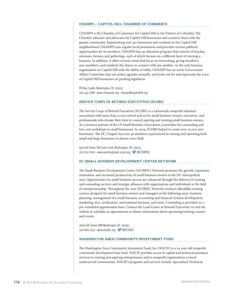 116 © 2014 Washington, DC Economic Partnership
CHAMPS – Capitol Hill Chamber of Commerce
CHAMPS is the Chamber of Commerce for Capitol Hill in the District of Columbia. The
Chamber educates and advocates for Capitol Hill businesses and connects them with the
greater community. Representing over 350 businesses and residents in the Capitol Hill
neighborhood, CHAMPS runs regular local promotions and provides various publicity
opportunities for its members. CHAMPS has an education program that consists of lunches,
seminars, forums, and gatherings, each of which focuses on a different facet of running a
business. In addition, it offers several events that focus on networking, giving members,
non-members, and residents the chance to connect with one another. As the only business
organization on Capitol Hill with the ability to lobby, CHAMPS has an active Government
Affairs Committee that sets policy agendas annually, and looks out for and represents the voice
of Capitol Hill businesses on pending legislation.
PO Box 15486,Washington, DC 20003
202.547.7788 · www.champsdc.org · champs@capitolhill.org
Service Corps of Retired Executives (SCORE)
The Service Corps of Retired Executives (SCORE) is a nationwide nonprofit volunteer
association with more than 12,000 retired and active small business owners, executives, and
professionals who donate their time to council aspiring and existing small business owners.
As a resource partner of the US Small Business Association, it provides free counseling and
low-cost workshops to small businesses. In 2009, SCORE helped to create over 20,000 new
businesses. The DC Chapter has over 46 members experienced in owning and operating both
small and large businesses in almost every field.
409 3rd Street, SW Suite 100A,Washington, DC 20024
202.619.1000 · www.washingtondc.score.org · @SCOREDC
DC Small Business Development Center Network
The Small Business Development Center (DCSBDC) Network promotes the growth, expansion,
innovation, and increased productivity of small business owners in the DC metropolitan
area. Opportunities for small business success are enhanced through the delivery of training
and counseling services and strategic alliances with organizations and individuals in the field
of entrepreneurship. Throughout the year, DCSBDC Network conducts affordable training
courses designed for small business owners and managers in the following areas: business
planning, management of a small business, accounting and financial systems development,
marketing, 8(a) certification, international business, and more. Counseling is provided on a
pre-scheduled appointment basis. Contact the Lead Center at Howard University or visit the
website to schedule an appointment or obtain information about upcoming training courses
and events.
2600 6th Street, NW Washington DC 20059
202.806.1550 · www.dcsbdc.org · @DCSBDC
Washington Area Community Investment Fund
The Washington Area Community Investment Fund, Inc (WACIF) is a 24-year-old nonprofit
community development loan fund. WACIF provides access to capital and technical assistance
services to existing and aspiring entrepreneurs and to nonprofit organizations in local
underserved communities. WACIF’s programs and services include: Specialized Technical
BUSINESS RESOURCES
 