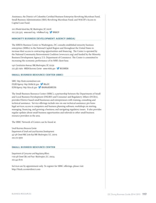 DC Doing Business Guide 2014 / 2015 117
Assistance, the District of Colombia Certified Business Enterprise Revolving Microloan Fund,
Small Business Administration (SBA) Revolving Microloan Fund, and WACIF’s Access to
Capital Loan Fund.
2012 Rhode Island Ave, NE,Washington, DC 20018
202.529.5505 · www.wacif.org · info@wacif.org · @WACIF
Minority Business Development Agency (MBDA)
The MBDA Business Center in Washington, DC consults established minority business
enterprises (MBEs) in the National Capitol Region and throughout the United States to
increase their access to contracting opportunities and financing. The Center is operated by
the National Community Reinvestment Coalition (www.ncrc.org) and funded by the Minority
Business Development Agency, U.S. Department of Commerce. The Center is committed to
increasing the economic performance of its MBE client base.
1401 Constitution Avenue, NW,Washington, DC 20230
202.482.1960 · MBDA Business Center · www.mbda.gov · @USMBDA
Small Business Resource Center (SBRC)
SBRC: http://bizdc.ecenterdirect.com
DSLBD Agency: http://dslbd.dc.gov · @bizDC
DCRAAgency: http://dcra.dc.gov · @AdMoBID@DCRA
The Small Business Resource Center (SBRC), a partnership between the Departments of Small
and Local Business Development (DSLBD) and Consumer and Regulatory Affairs (DCRA),
provides District-based small businesses and entrepreneurs with training, consulting and
technical assistance. Service offerings include one-on-one technical assistance; pro bono
legal services; access to computers and business planning software; workshops on starting,
managing, financing, and growing a business; and navigating regulatory issues. It also provides
regular updates about small business opportunities and referrals to other small business
resource providers in the area.
The SBRC Network of Centers can be found at:
Small Business Resource Center
Department of Small and Local Business Development
441 4th Street NW, Suite 850 NW Washington, D.C. 20019
202.727.3900
Small Business Resource Center
Department of Consumer and Regulatory Affairs
1100 4th Street SW, 2nd Floor Washington, D.C. 20024
202.442.8170
Services are by appointment only. To register for SBRC offerings, please visit
http://bizdc.ecenterdirect.com
BUSINESS RESOURCES
 