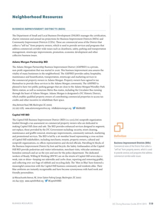 DC Doing Business Guide 2014 / 2015 119
295
295
Neighborhood Resources
Business Improvement Districts (BIDs)
The Department of Small and Local Business Development (DSLBD) manages the certification,
charter extension and annual tax projections for Business Improvement Districts (BIDs) and
Community Improvement Districts (CIDs). These are commercial areas of the District that
collect a “self tax” from property owners, which is used to provide services and programs that
address commercial corridor-wide issues such as cleanliness, safety, parking and transportation
management, streetscape improvements, promotion, economic development and other
collective business issues.
Adams Morgan Partnership BID
The Adams Morgan Partnership Business Improvement District (AMPBID) is a private,
non-profit organization that was started in 2006. This business improvement area assures the
vitality of many businesses in the neighborhood. The AMPBID provides safety, hospitality,
maintenance and beautification, transportation, streetscape and marketing services to
the commercial property owners in Adams Morgan. Property owners have agreed to tax
themselves to provide these services to the Adams Morgan community. The AMPBID is
pleased to have two public parking garages that are close to the Adams Morgan/Woodley Park
Metro station, as well as numerous Metro Bus routes, including the Circulator Bus running
through the heart of Adams Morgan. Adams Morgan is designated a DC Historic District,
which enables qualified property owners of contributing commercial properties to access tax
credits and other incentive to rehabilitate their space.
1804 Belmont Road, NW,Washington DC 20009
202.997.0783 · www.adamsmorganonline.org · info@adamsmorgan.org · @AdMoBID
Capitol Hill BID
The Capitol Hill Business Improvement District (BID) is a 501(c)(6) nonprofit organization
funded through a tax assessment on commercial property owners who are dedicated to
making Capitol Hill clean and safe. The BID provides enhanced services designed to augment,
not replace, those provided by the DC Government including: security, street cleaning,
maintenance and graffiti removal, streetscape improvements, community outreach, marketing
and promotional services. The BID is led by a 26-member board representing a cross section
of Capitol Hill stakeholders, including merchants, tenants, property owners, cultural and
nonprofit organizations, ex-officio representatives and elected officials. Patrolling 81 blocks of
the Business Improvement District by foot and bicycle, the Safety Ambassadors of the Capitol
Hill BID provide pedestrian and visitor information, merchant visits, vehicular assistance,
homeless outreach and act as the eyes and ears for the police department. The dedicated
workers of Ready, Willing & Working (RWW) are on the streets of Capitol Hill seven days a
week, rain or shine—keeping our sidewalks and curbs clean, reporting and removing graffiti,
and collecting over 200 bags of rubbish and recycling daily. The ‘Men in Blue’ have fostered a
meaningful connection with the Capitol Hill business community and residents alike. Their
blue uniforms are instantly recognizable and have become synonymous with hard work and
friendly personalities.
30 Massachusetts Avenue, NE, Union Station Parking Garage,Washington, DC 20002
202.842.3333 · www.capitolhillbid.org · @CapitolHillBID
BUSINESS RESOURCES
Definition
Business Improvement Districts (BIDs)
Commercial areas of the District that collect a
“self tax” from property owners, which is used
to provide services and programs that address
commercial corridor-wide issues
 