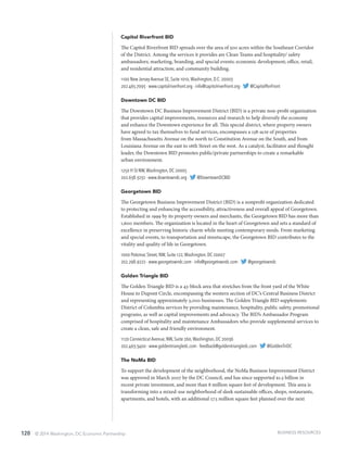 120 © 2014 Washington, DC Economic Partnership
Capitol Riverfront BID
The Capitol Riverfront BID spreads over the area of 500 acres within the Southeast Corridor
of the District. Among the services it provides are Clean Teams and hospitality/ safety
ambassadors; marketing, branding, and special events; economic development; office, retail,
and residential attraction; and community building.
1100 New Jersey Avenue SE, Suite 1010,Washington, D.C. 20003
202.465.7093 · www.capitolriverfront.org · info@capitolriverfront.org · @CapitolRvrFront
Downtown DC BID
The Downtown DC Business Improvement District (BID) is a private non-profit organization
that provides capital improvements, resources and research to help diversify the economy
and enhance the Downtown experience for all. This special district, where property owners
have agreed to tax themselves to fund services, encompasses a 138-acre of properties
from Massachusetts Avenue on the north to Constitution Avenue on the South, and from
Louisiana Avenue on the east to 16th Street on the west. As a catalyst, facilitator and thought
leader, the Downtown BID promotes public/private partnerships to create a remarkable
urban environment.
1250 H St NW,Washington, DC 20005
202.638.3232 · www.downtowndc.org · @DowntownDCBID
Georgetown BID
The Georgetown Business Improvement District (BID) is a nonprofit organization dedicated
to protecting and enhancing the accessibility, attractiveness and overall appeal of Georgetown.
Established in 1999 by its property owners and merchants, the Georgetown BID has more than
1,600 members. The organization is located in the heart of Georgetown and sets a standard of
excellence in preserving historic charm while meeting contemporary needs. From marketing
and special events, to transportation and streetscape, the Georgetown BID contributes to the
vitality and quality of life in Georgetown.
1000 Potomac Street, NW, Suite 122,Washington, DC 20007
202.298.9222 · www.georgetowndc.com · info@georgetowndc.com · @georgetowndc
Golden Triangle BID
The Golden Triangle BID is a 43-block area that stretches from the front yard of the White
House to Dupont Circle, encompassing the western section of DC’s Central Business District
and representing approximately 3,000 businesses. The Golden Triangle BID supplements
District of Columbia services by providing maintenance, hospitality, public safety, promotional
programs, as well as capital improvements and advocacy. The BID’s Ambassador Program
comprised of hospitality and maintenance Ambassadors who provide supplemental services to
create a clean, safe and friendly environment.
1120 Connecticut Avenue, NW, Suite 260,Washington, DC 20036
202.463.3400 · www.goldentriangledc.com · feedback@goldentriangledc.com · @GoldenTriDC
The NoMa BID
To support the development of the neighborhood, the NoMa Business Improvement District
was approved in March 2007 by the DC Council, and has since supported $1.5 billion in
recent private investment, and more than 8 million square feet of development. This area is
transforming into a mixed-use neighborhood of sleek sustainable offices, shops, restaurants,
apartments, and hotels, with an additional 17.5 million square feet planned over the next
BUSINESS RESOURCES
 