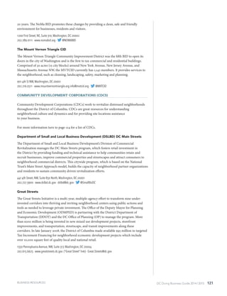 DC Doing Business Guide 2014 / 2015 121
20 years. The NoMa BID promotes these changes by providing a clean, safe and friendly
environment for businesses, residents and visitors.
1200 First Street, NE, Suite 310,Washington, DC 20002
202.289.0111 · www.nomabid.org · @NOMABID
The Mount Vernon Triangle CID
The Mount Vernon Triangle Community Improvement District was the fifth BID to open its
doors in the city of Washington and is the first to tax commercial and residential buildings.
Comprised of 30 acres (15 city blocks) around New York Avenue, New Jersey Avenue, and
Massachusetts Avenue NW, the MVTCID currently has 1,142 members. It provides services to
the neighborhood, such as cleaning, landscaping, safety, marketing and planning.
901 4th St NW,Washington, DC 20001
202.216.0511 · www.mountvernontriangle.org info@mvtcid.org · @MVTCID
Community Development Corporations (CDCs)
Community Development Corporations (CDCs) work to revitalize distressed neighborhoods
throughout the District of Columbia. CDCs are great resources for understanding
neighborhood culture and dynamics and for providing site locations assistance
to your business.
For more information turn to page 124 for a list of CDCs.
Department of Small and Local Business Development (DSLBD) DC Main Streets
The Department of Small and Local Business Development’s Division of Commercial
Revitalization manages the DC Main Streets program, which fosters retail investment in
the District by providing funding and technical assistance to help communities retain and
recruit businesses, improve commercial properties and streetscapes and attract consumers to
neighborhood commercial districts. This citywide program, which is based on the National
Trust’s Main Street Approach model, builds the capacity of neighborhood partner organizations
and residents to sustain community driven revitalization efforts.
441 4th Street, NW, Suite 850 North,Washington, DC 20001
202.727.3900 · www.dslbd.dc.gov · dslbd@dc.gov · @SmallBizDC
Great Streets
The Great Streets Initiative is a multi-year, multiple-agency effort to transform nine under-
invested corridors into thriving and inviting neighborhood centers using public actions and
tools as needed to leverage private investment. The Office of the Deputy Mayor for Planning
and Economic Development (ODMPED) is partnering with the District Department of
Transportation (DDOT) and the DC Office of Planning (OP) to manage the program. More
than $200 million is being invested in new mixed use development projects, storefront
improvements, and transportation, streetscape, and transit improvements along these
corridors. In late January 2008, the District of Columbia made available $95 million in targeted
Tax Increment Financing for neighborhood economic development projects which include
over 10,000 square feet of quality local and national retail.
1350 Pennsylvania Avenue, NW, Suite 317,Washington, DC 20004
202.615.6625 · www.greatstreets.dc.gov (“Great Street” link) · Great.Streets@dc.gov
BUSINESS RESOURCES
 