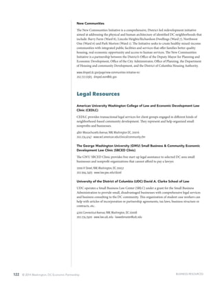 122 © 2014 Washington, DC Economic Partnership
New Communities
The New Communities Initiative is a comprehensive, District-led redevelopment initiative
aimed at addressing the physical and human architecture of identified DC neighborhoods that
include: Barry Farm (Ward 8), Lincoln Heights/Richardson Dwellings (Ward 7), Northwest
One (Ward 6) and Park Morton (Ward 1). The Initiative seeks to create healthy mixed-income
communities with integrated public facilities and services that offer families better quality
housing, real economic opportunity and access to human services. The New Communities
Initiative is a partnership between the District’s Office of the Deputy Mayor for Planning and
Economic Development, Office of the City Administrator, Office of Planning, the Department
of Housing and community Development, and the District of Columbia Housing Authority.
www.dmped.dc.gov/page/new-communities-initiative-nci
202.727.6365 · dmped.eom@dc.gov
Legal Resources
American University Washington College of Law and Economic Development Law
Clinic (CEDLC)
CEDLC provides transactional legal services for client groups engaged in different kinds of
neighborhood-based community development. They represent and help organized small
nonprofits and businesses.
4801 Massachusetts Avenue, NW,Washington DC, 20016
202.274.4147 · www.wcl.american.edu/clinical/community.cfm
The George Washington University (GWU) Small Business & Community Economic
Development Law Clinic (SBCED Clinic)
The GWU SBCED Clinic provides free start-up legal assistance to selected DC area small
businesses and nonprofit organizations that cannot afford to pay a lawyer.
2000 H Street, NW,Washington, DC 20052
202.994.7463 · www.law.gwu.edu/sbced
University of the District of Columbia (UDC) David A. Clarke School of Law
UDC operates a Small Business Law Center (SBLC) under a grant for the Small Business
Administration to provide small, disadvantaged businesses with comprehensive legal services
and business consulting to the DC community. This organization of student case workers can
help with articles of incorporation or partnership agreements, tax laws, business structure or
contracts, etc.
4200 Connecticut Avenue, NW,Washington, DC 20008
202.274.7400 · www.law.udc.edu · lawwebmaster@udc.edu
BUSINESS RESOURCES
 