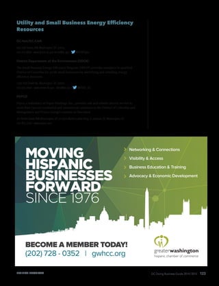 DC Doing Business Guide 2014 / 2015 123
Utility and Small Business Energy Efficiency
Resources
DC-Net/DC-CAN
655 15th Street, NW,Washington, DC 20005
202.715.3800 · www.dcnet.dc.gov dcnet@dc.gov · @DCNETgov
District Department of the Environment (DDOE)
The Small Business Energy Efficiency Program (SBEEP) provides assistance to qualified
District of Columbia for-profit small businesses by identifying and installing energy
efficiency measures.
1200 First Street NE,Washington, DC 20002
202.535.2600 · www.green.dc.gov · ddoe@dc.gov · @DDOE_DC
PEPCO
Pepco, a subsidiary of Pepco Holdings, Inc., provides safe and reliable electric service to
more than 750,000 residential and commercial customers in the District of Columbia and
Montgomery and Prince George’s counties in Maryland.
701 Ninth Street, NW,Washington, DC or 2300 Martin Luther King,Jr.,Avenue, SE,Washington, DC
202.833.7500 · www.pepco.com
BUSINESS RESOURCES
MOVING
HISPANIC
BUSINESSES
FORWARD
SINCE 1976
Networking & Connections
Visibility & Access
Business Education & Training
Advocacy & Economic Development
BECOME A MEMBER TODAY!
(202) 728 - 0352 | gwhcc.org
 