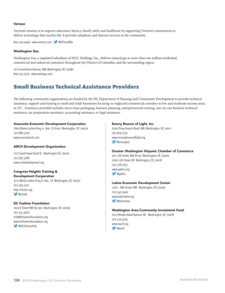 124 © 2014 Washington, DC Economic Partnership
Verizon
Verizon’s mission is to improve education, literacy, family safety and healthcare by supporting Verizon’s commitment to
deliver technology that touches life. It provides telephone and internet services to the community.
800.256.4646 · www.verizon.com · @VZSmallBiz
Washington Gas
Washington Gas, a regulated subsidiary of WGL Holdings, Inc., delivers natural gas to more than one million residential,
commercial and industrial customers throughout the District of Columbia, and the surrounding region.
101 Constitution Avenue, NW,Washington, DC 20080
800.752.7520 · www.washgas.com
Small Business Technical Assistance Providers
The following community organizations are funded by the DC Department of Housing and Community Development to provide technical
assistance, support and training to small and retail businesses focusing on neglected commercial corridors in low and moderate income areas
in DC. Assistance provided includes micro-loan packaging, business planning, entrepreneurial training, one-on-one business technical
assistance, tax preparation assistance, accounting assistance, or legal assistance.
Anacostia Economic Development Corporation
1800 Martin Luther King Jr.,Ave., SE #100 Washington, DC 20020
202.889.5100
www.anacostiacdc.com
ARCH Development Organization
1227 Good Hope Road SE Washington DC 20020
202.365.5586
www.archdevelopment.org
Congress Heights Training &
Development Corporation
3215 Martin Luther King Jr.Ave., SE Washington, DC 20032
202.563.5201
http://chctdc.org
@chctdc
DC Fashion Foundation
1629 K Street NW Ste 300 Washington, DC 20006
202.355.3929
info@dcfashionfoundation.org
www.dcfashionfoundation.org
@DCFashionFdn
Emory Beacon of Light, Inc.
6203 Piney Branch Road, NW Washington, DC 20011
202.829.5732
www.emorybeaconoflight.org
@emorybol
Greater Washington Hispanic Chamber of Commerce
910 17th Street, NW, #1150 Washington, DC 20006
2630 12th Street, NE Washington, DC 20018
202.728.0352
www.gwhcc.org
@gwhcc
Latino Economic Development Center
2316 – 18th Street, NW Washington, DC 20009
202.540.7400
www.ledcmetro.org
@ledcmetro
Washington Area Community Investment Fund
2012 Rhode Island Avenue, NE Washington, DC 20018
202.529.5505
www.wacif.org
@wacif
BUSINESS RESOURCES
 