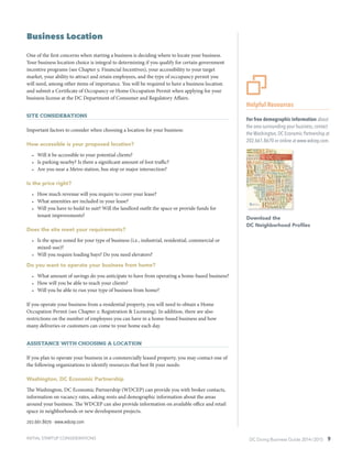 DC Doing Business Guide 2014 / 2015 9INITIAL STARTUP CONSIDERATIONS
Business Location
One of the first concerns when starting a business is deciding where to locate your business.
Your business location choice is integral to determining if you qualify for certain government
incentive programs (see Chapter 5: Financial Incentives), your accessibility to your target
market, your ability to attract and retain employees, and the type of occupancy permit you
will need, among other items of importance. You will be required to have a business location
and submit a Certificate of Occupancy or Home Occupation Permit when applying for your
business license at the DC Department of Consumer and Regulatory Affairs.
Site Considerations
Important factors to consider when choosing a location for your business:
How accessible is your proposed location?
•	 Will it be accessible to your potential clients?
•	 Is parking nearby? Is there a significant amount of foot traffic?
•	 Are you near a Metro station, bus stop or major intersection?
Is the price right?
•	 How much revenue will you require to cover your lease?
•	 What amenities are included in your lease?
•	 Will you have to build to suit? Will the landlord outfit the space or provide funds for
tenant improvements?
Does the site meet your requirements?
•	 Is the space zoned for your type of business (i.e., industrial, residential, commercial or
mixed-use)?
•	 Will you require loading bays? Do you need elevators?
Do you want to operate your business from home?
•	 What amount of savings do you anticipate to have from operating a home-based business?
•	 How will you be able to reach your clients?
•	 Will you be able to run your type of business from home?
If you operate your business from a residential property, you will need to obtain a Home
Occupation Permit (see Chapter 2: Registration & Licensing). In addition, there are also
restrictions on the number of employees you can have in a home-based business and how
many deliveries or customers can come to your home each day.
Assistance with Choosing a Location
If you plan to operate your business in a commercially leased property, you may contact one of
the following organizations to identify resources that best fit your needs:
Washington, DC Economic Partnership
The Washington, DC Economic Partnership (WDCEP) can provide you with broker contacts,
information on vacancy rates, asking rents and demographic information about the areas
around your business. The WDCEP can also provide information on available office and retail
space in neighborhoods or new development projects.
202.661.8670 ∙ www.wdcep.com
Helpful Resources
For free demographic information about
the area surrounding your business, contact
the Washington, DC Economic Partnership at
202.661.8670 or online at www.wdcep.com.
Download the
DC Neighborhood Profiles
 