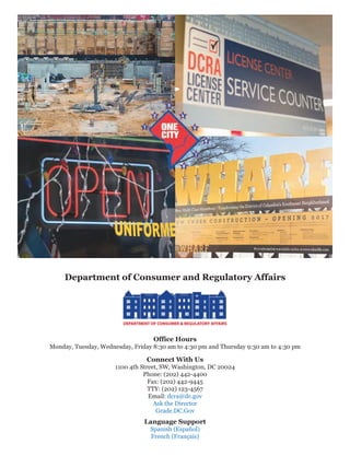 Department of Consumer and Regulatory Affairs
Office Hours
Monday, Tuesday, Wednesday, Friday 8:30 am to 4:30 pm and Thursday 9:30 am to 4:30 pm
Connect With Us
1100 4th Street, SW, Washington, DC 20024
Phone: (202) 442-4400
Fax: (202) 442-9445
TTY: (202) 123-4567
Email: dcra@dc.gov
Ask the Director
Grade.DC.Gov
Language Support
Spanish (Español)
French (Français)
 