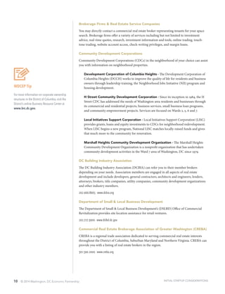 10 © 2014 Washington, DC Economic Partnership
WDCEP Tip
For more information on corporate ownership
structures in the District of Columbia, visit the
District’s online Business Resource Center at
www.brc.dc.gov.
Brokerage Firms & Real Estate Service Companies
You may directly contact a commercial real estate broker representing tenants for your space
search. Brokerage firms offer a variety of services including but not limited to investment
advice, real-time quotes, research, investment information and tools, online trading, touch-
tone trading, website account access, check-writing privileges, and margin loans.
Community Development Corporations
Community Development Corporations (CDCs) in the neighborhood of your choice can assist
you with information on neighborhood properties.
Development Corporation of Columbia Heights ∙ The Development Corporation of
Columbia Heights (DCCH) works to improve the quality of life for residents and business
owners through leadership training, the Neighborhood Jobs Initiative (NJI) program and
housing development.
H Street Community Development Corporation ∙ Since its inception in 1984, the H
Street CDC has addressed the needs of Washington area residents and businesses through
its commercial and residential projects, business services, small business loan programs,
and community empowerment projects. Services are focused on Wards 2, 5, 6 and 7.
Local Initiatives Support Corporation ∙ Local Initiatives Support Corporation (LISC)
provides grants, loans and equity investments to CDCs for neighborhood redevelopment.
When LISC begins a new program, National LISC matches locally-raised funds and gives
that much more to the community for renovation.
Marshall Heights Community Development Organization ∙ The Marshall Heights
Community Development Organization is a nonprofit organization that has undertaken
community development activities in the Ward 7 area of Washington, DC since 1979.
DC Building Industry Association
The DC Building Industry Association (DCBIA) can refer you to their member brokers
depending on your needs. Association members are engaged in all aspects of real estate
development and include developers, general contractors, architects and engineers, lenders,
attorneys, brokers, title companies, utility companies, community development organizations
and other industry members.
202.966.8665 ∙ www.dcbia.org
Department of Small & Local Business Development
The Department of Small & Local Business Development’s (DSLBD) Office of Commercial
Revitalization provides site location assistance for retail ventures.
202.727.3900 ∙ www.dslbd.dc.gov
Commercial Real Estate Brokerage Association of Greater Washington (CREBA)
CREBA is a regional trade association dedicated to serving commercial real estate interests
throughout the District of Columbia, Suburban Maryland and Northern Virginia. CREBA can
provide you with a listing of real estate brokers in the region.
301.590.2000 ∙ www.creba.org
INITIAL STARTUP CONSIDERATIONS
 