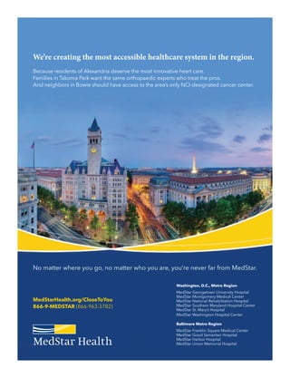 We’re creating the most accessible healthcare system in the region.
Because residents of Alexandria deserve the most innovative heart care.
Families in Takoma Park want the same orthopaedic experts who treat the pros.
And neighbors in Bowie should have access to the area’s only NCI-designated cancer center.
No matter where you go, no matter who you are, you’re never far from MedStar.
MedStarHealth.org/CloseToYou
866-9-MEDSTAR (866-963-3782)
Washington, D.C., Metro Region
MedStar Georgetown University Hospital
MedStar Montgomery Medical Center
MedStar National Rehabilitation Hospital
MedStar Southern Maryland Hospital Center
MedStar St. Mary’s Hospital
MedStar Washington Hospital Center
Baltimore Metro Region
MedStar Franklin Square Medical Center
MedStar Good Samaritan Hospital
MedStar Harbor Hospital
MedStar Union Memorial Hospital
 