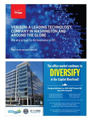 Visit us at verizon.com/dc
VERIZON: A LEADING TECHNOLOGY
COMPANY IN WASHINGTON AND
AROUND THE GLOBE
We are proud to do business in DC.
DIVERSIFY
The office market continues to
in the Capitol Riverfront!
For more information about oﬃce space in the Capitol
Riverfront, go to www.capitolriverfront.org.
Congratulations to 1015 Half Street SE,
now 50% leased!
143,000 SF leased to NLRB
(largest lease transaction in
Washington DC for Q1 2014)
36,000 SF leased to CBS
Radio (moving to DC
from Lanham, MD)
For more information about leasing at 1015 Half Street,
contact Phillip Thomas at Cassidy Turley
202-463-1119 / Phillip.Thomas@cassidyturley.com
 