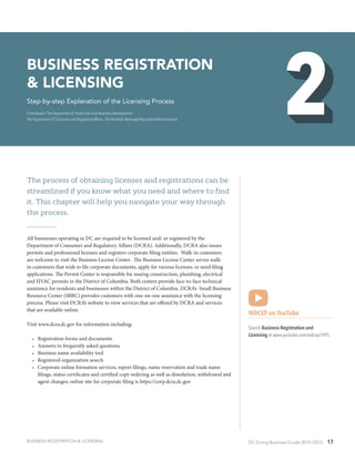 DC Doing Business Guide 2014 / 2015 17
The process of obtaining licenses and registrations can be
streamlined if you know what you need and where to find
it. This chapter will help you navigate your way through
the process.
All businesses operating in DC are required to be licensed and/ or registered by the
Department of Consumer and Regulatory Affairs (DCRA). Additionally, DCRA also issues
permits and professional licenses and registers corporate filing entities.  Walk-in customers
are welcome to visit the Business License Center.  The Business License Center serves walk-
in customers that wish to file corporate documents, apply for various licenses, or need filing
applications. The Permit Center is responsible for issuing construction, plumbing, electrical
and HVAC permits in the District of Columbia. Both centers provide face-to-face technical
assistance for residents and businesses within the District of Columbia. DCRA’s Small Business
Resource Center (SBRC) provides customers with one-on-one assistance with the licensing
process. Please visit DCRA’s website to view services that are offered by DCRA and services
that are available online.
Visit www.dcra.dc.gov for information including:
•	 Registration forms and documents
•	 Answers to frequently asked questions
•	 Business name availability tool
•	 Registered organization search
•	 Corporate online formation services, report filings, name reservation and trade name
filings, status certificates and certified copy ordering as well as dissolution, withdrawal and
agent changes; online site for corporate filing is https://corp.dcra.dc.gov
WDCEP on YouTube
Search Business Registration and
Licensing at www.youtube.com/wdcep1495
BUSINESS REGISTRATION
& LICENSING
Step-by-step Explanation of the Licensing Process
Contributors: The Department of Small and Local Business Development ∙
The Department of Consumer and Regulatory Affairs ∙ The Alcoholic Beverage Regulation Administration
BUSINESS REGISTRATION & LICENSING
 
