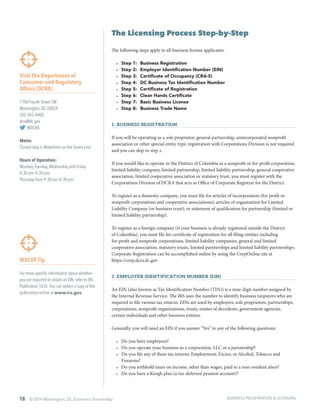 18 © 2014 Washington, DC Economic Partnership
WDCEP Tip
For more specific information about whether
you are required to obtain an EIN, refer to IRS
Publication 1635.You can obtain a copy of the
publication online at www.irs.gov.
The Licensing Process Step-by-Step
The following steps apply to all business license applicants:
•	 Step 1:	 Business Registration
•	 Step 2:	 Employer Identification Number (EIN)
•	 Step 3:	 Certificate of Occupancy (CRA-5)
•	 Step 4:	 DC Business Tax Identification Number
•	 Step 5:	 Certificate of Registration
•	 Step 6:	 Clean Hands Certificate
•	 Step 7:	 Basic Business License
•	 Step 8:	 Business Trade Name
1. Business Registration
If you will be operating as a sole proprietor, general partnership, unincorporated nonprofit
association or other special entity type, registration with Corporations Division is not required
and you can skip to step 2.
If you would like to operate in the District of Columbia as a nonprofit or for-profit corporation,
limited liability company, limited partnership, limited liability partnership, general cooperative
association, limited cooperative association or statutory trust, you must register with the
Corporations Division of DCRA that acts as Office of Corporate Registrar for the District.
To register as a domestic company, you must file for articles of incorporation (for profit or
nonprofit corporations and cooperative associations); articles of organization for Limited
Liability Company (or business trust); or statement of qualification for partnership (limited or
limited liability partnership).
To register as a foreign company (if your business is already registered outside the District
of Columbia), you must file for certificate of registration for all filing entities including
for-profit and nonprofit corporations, limited liability companies, general and limited
cooperative association, statutory trusts, limited partnerships and limited liability partnerships.
Corporate Registration can be accomplished online by using the CorpOnline site at
https://corp.dcra.dc.gov
2. Employer Identification Number (EIN)
An EIN (also known as Tax Identification Number (TIN)) is a nine-digit number assigned by
the Internal Revenue Service. The IRS uses the number to identify business taxpayers who are
required to file various tax returns. EINs are used by employers, sole proprietors, partnerships,
corporations, nonprofit organizations, trusts, estates of decedents, government agencies,
certain individuals and other business entities.
Generally, you will need an EIN if you answer “Yes” to any of the following questions:
•	 Do you have employees?
•	 Do you operate your business as a corporation, LLC or a partnership?
•	 Do you file any of these tax returns: Employment; Excise; or Alcohol, Tobacco and
Firearms?
•	 Do you withhold taxes on income, other than wages, paid to a non-resident alien?
•	 Do you have a Keogh plan (a tax-deferred pension account)?
Visit The Department of
Consumer and Regulatory
Affairs (DCRA)
1100 Fourth Street SW
Washington, DC 20024
202.442.4400
dcra@dc.gov
@DCRA
Metro:
Closest stop is Waterfront on the Green Line
Hours of Operation:
Monday,Tuesday,Wednesday and Friday
8:30 am–4:30 pm;
Thursday from 9:30 am–4:30 pm
BUSINESS REGISTRATION & LICENSING
 