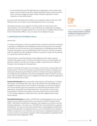 DC Doing Business Guide 2014 / 2015 19BUSINESS REGISTRATION & LICENSING
•	 Are you involved with any of the following types of organizations: trusts (except certain
grantor-owned revocable trusts), IRAs, exempt organization business income tax returns,
estates, real estate mortgage investment conduits, nonprofit organizations, farmers’
cooperatives or plan administrators?
For more specific information about whether you are required to obtain an EIN, refer to IRS
Publication 1635. You can obtain a copy of the publication online at www.irs.gov.
The quickest and easiest way to apply for your EIN is online at www.brc.dc.gov (select
“Start a Business”). You may also fill out a copy of IRS Form SS-4 (Application for Employer
Identification Number) and apply by phone, fax or mail. This form is available at IRS and Social
Security Administration Offices, or you can request one by calling 800.829.4933.
3. Certificate of Occupancy (CRA-5)
www.dcra.dc.gov
A Certificate of Occupancy or Home Occupation Permit is required to show that your business
is operating in a building that meets building and zoning code requirements for its intended
use. However, you may not need one if you are leasing space in a building that already holds a
Certificate of Occupancy for your intended business use. For instance, a law firm can operate
under the umbrella of an office building’s Certificate of Occupancy as long as the firm operates
in a manner that conforms to office use.
Certain businesses, mostly Basic Business License applicants need to obtain a separate
certificate if the property owner’s Certificate of Occupancy does not cover their business. It’s
important, therefore, to ask the owner, property manager, or agent about the Certificate of
Occupancy when entering into a lease agreement.
To file for a Certificate of Occupancy for your business, you must have a commercially zoned
business location. However, if you operate your business from your house or apartment, you
instead need a Home Occupation Permit [see below]. Certificate of Occupancy applications
are available from the Department of Consumer and Regulatory Affairs or online at www.dcra.
dc.gov under the heading “Zoning.” Once completed, you will need to submit the application in
person to the Permit Service Center.
Commercial Properties Most commercially zoned properties will already have a Certificate
of Occupancy. You should be able to get a copy of the certificate from the building owner or
management company. If there is not a Certificate of Occupancy, you will need to apply for
one. If you are leasing a space for your business, you will need to get the property owner’s
authorization, documented in the Authorization Form. You may wish to visit www.dcra.
dc.gov/Permits /Certificates of Occupancy to read more about the process and to obtain
a C of O checklist, application, Authorization Form, and other supplemental forms that
may be required.
Home-Based businesses are subject to DCMR Title 11 Zoning Regulations; if you use your
residence as your primary business location, you must file for a Home Occupation Permit
(HOP). HOPs allow for limited home occupations, with standards, as an accessory use to the
principal residential use. See Section 203.1 of DCMR Title 11 for permitted home occupations
and limitations. You may view this Section and the District’s zoning regulations at http://dcoz.
dc.gov/info/reg.shtm.There are limitations however as you are only allowed to use the greater
of either 250 square feet or 25% of the floor area of the structure, excluding the basement or any
accessory structure, for your business operation. Check zoning regulations regarding all home-
based businesses before applying for a HOP.
Please Note
In the District of Columbia, you are required
to have a business location and submit
a Certificate of Occupancy permit when
applying for your business license.
 