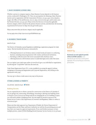 DC Doing Business Guide 2014 / 2015 21BUSINESS REGISTRATION & LICENSING
7. Basic Business License (BBL)
Whether a person or company requires a Basic Business License depends on the business
activity conducted in Washington, DC. There are prerequisites for obtaining a Basic Business
License such as registration with the Corporations Division, 202.442-4432, www.corp.dcra.
dc.gov; the Office of Tax and Revenue, 202.727-4829, www.otr.cfo.dc.gov; and in some cases,
the Permits Division, 202.442.4576. Please review the directory to locate the applicable
business category, which is based on the primary business activity, and determine the licensing
requirements for licensure at: http://dcra.dc.gov/node/539512.
Please note more than one license category may be applicable.
You may apply online at https://cpms.dcra.dc.gov/OSUBI/Default.aspx.
8. Business Trade Name
www.dcra.dc.gov
The District of Columbia enacted legislation establishing a registration program for trade
names. This law benefits the business community by:
•	 Allowing businesses to use fictitious names (created words and names) in conducting
business, including transacting business with vendors and financial institutions;
•	 Providing an official record of all owners associated with a fictitious name;
•	 Allowing businesses with fictitious names to undertake legal action under that name.
You can register your trade name online at www.dcra.dc.gov as an individual or organization,
by selecting the “CorpOnline” link from the main site.
Trade Name Registration Form TN-1 is also available by accessing the agency’s website,
navigating to Licensing and Registration and Corporate Registration, and clicking on the
appropriate entity type.
You may opt to obtain a trade name at any step in the process.
Other Licenses & Permits
202.478.9292 ∙ www.dcra.dc.gov ∙ @DCRA
Building Permits
You are required by law to obtain a permit for construction in the District of Columbia if
you are going to be constructing, demolishing, renovating or altering your building, home
or business. Even if you are not doing work but are changing the use of a building or space,
you will need to obtain a building permit. You may apply for permits in person at the
Permit Service Center of the Department of Consumer and Regulatory Affairs or online at
www.dcra.dc.gov.
Please note that other agencies (e.g. Department of Health, the District Department of
Transportation and the Water and Sewer Authority) are tied into the permitting process and
have their own respective approval requirements. If you need further assistance, or have
multiple permits, contact DCRA’s Building Permit Customer Service Section at 202.478.9292.
WDCEP Tip
Businesses can now apply for permits
online via DCRA’s website. Go to
www.dcra.dc.gov and click on online permit
application.You can also file your construction
permit online.
 