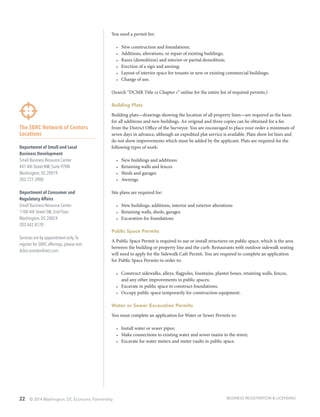 22 © 2014 Washington, DC Economic Partnership
The SBRC Network of Centers
Locations
Department of Small and Local
Business Development
Small Business Resource Center
441 4th Street NW, Suite 970N
Washington, DC 20019
202.727.3900
Department of Consumer and
Regulatory Affairs
Small Business Resource Center
1100 4th Street SW, 2nd Floor
Washington, DC 20024
202.442.8170
Services are by appointment only.To
register for SBRC offerings, please visit
dcbiz.ecenterdirect.com.
You need a permit for:
•	 New construction and foundations;
•	 Additions, alterations, or repair of existing buildings;
•	 Razes (demolition) and interior or partial demolition;
•	 Erection of a sign and awning;
•	 Layout of interior space for tenants in new or existing commercial buildings;
•	 Change of use.
(Search “DCMR Title 12 Chapter 1” online for the entire list of required permits.)
Building Plats
Building plats—drawings showing the location of all property lines—are required as the basis
for all additions and new buildings. An original and three copies can be obtained for a fee
from the District Office of the Surveyor. You are encouraged to place your order a minimum of
seven days in advance, although an expedited plat service is available. Plats show lot lines and
do not show improvements which must be added by the applicant. Plats are required for the
following types of work:
•	 New buildings and additions
•	 Retaining walls and fences
•	 Sheds and garages
•	 Awnings
Site plans are required for:
•	 New buildings, additions, interior and exterior alterations
•	 Retaining walls, sheds, garages
•	 Excavation for foundations
Public Space Permits
A Public Space Permit is required to use or install structures on public space, which is the area
between the building or property line and the curb. Restaurants with outdoor sidewalk seating
will need to apply for the Sidewalk Café Permit. You are required to complete an application
for Public Space Permits in order to:
•	 Construct sidewalks, alleys, flagpoles, fountains, planter boxes, retaining walls, fences,
and any other improvements in public spaces;
•	 Excavate in public space to construct foundations;
•	 Occupy public space temporarily for construction equipment.
Water or Sewer Excavation Permits
You must complete an application for Water or Sewer Permits to:
•	 Install water or sewer pipes;
•	 Make connections to existing water and sewer mains in the street;
•	 Excavate for water meters and meter vaults in public space.
BUSINESS REGISTRATION & LICENSING
 