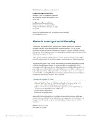 24 © 2014 Washington, DC Economic Partnership
The SBRC Network of Centers can be found at:
Small Business Resource Center
Department of Small and Local Business Development
441 4th Street NW, Suite 970N Washington, D.C. 20019
202.727-3900
Small Business Resource Center
Department of Consumer and Regulatory Affairs
1100 4th Street SW, 2nd Floor Washington, D.C. 20024
202.442-8170
Services are by appointment only. To register for SBRC offerings:
http://dcbiz.ecenterdirect.com.
Alcoholic Beverage Control Licensing
The Alcoholic Beverage Regulation Administration (ABRA) issues licenses to qualified
applicants to serve or sell alcoholic beverages; monitors compliance with the law and
regulations; and takes appropriate enforcement action when a business violates DC alcoholic
beverage laws. ABRA implements new laws regulating the manufacturing, distribution and sale
of alcoholic beverages in the District.
ABRA operates under the authority of a seven member Alcoholic Beverage Control (ABC)
Board that sets parameters for the agency. ABRA is an independent DC government agency.
There are several classes of ABC licenses. Requirements for licensure vary greatly according
to the type of establishment planned. We recommend that you consult with an ABRA
representative to first determine the type of license application needed, as determined by the
proposed activities of the establishment. Additionally, we recommend that you discuss your
proposed location with an ABRA representative to ensure that a license for your location is
not prohibited by an existing ABC license moratorium. Once your license is approved, your
establishment or location is considered Board approved.
To file for an ABC License:
1.	 Consult “Quick Facts” and the “ABC Licensee Handbook” online or call an ABRA
representative to determine the type of license application needed
2.	File for a DC business tax number at the Tax Registration Counter in the One Stop
Business Center of the Office of Tax and Revenue
3.	Submit required application(s)
4.	Await a 45-day placard period
Additionally, the Board is authorized to conduct a background investigation including a
criminal history record check on the applicant. A routine application, with no protests, will
take approximately 12 weeks for approval, including the 45-day placard period and final
inspections.
www.abra.dc.gov ∙ 202.442.4423
otr.cfo.dc.gov ∙ 202.442.6890
BUSINESS REGISTRATION & LICENSING
 