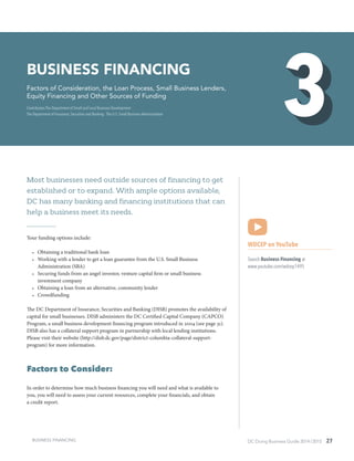 DC Doing Business Guide 2014 / 2015 27
Most businesses need outside sources of financing to get
established or to expand. With ample options available,
DC has many banking and financing institutions that can
help a business meet its needs.
Your funding options include:
•	 Obtaining a traditional bank loan
•	 Working with a lender to get a loan guarantee from the U.S. Small Business
Administration (SBA)
•	 Securing funds from an angel investor, venture capital firm or small business
investment company
•	 Obtaining a loan from an alternative, community lender
•	 Crowdfunding
The DC Department of Insurance, Securities and Banking (DISB) promotes the availability of
capital for small businesses. DISB administers the DC Certified Capital Company (CAPCO)
Program, a small business development financing program introduced in 2004 (see page 31).
DISB also has a collateral support program in partnership with local lending institutions.
Please visit their website (http://disb.dc.gov/page/district-columbia-collateral-support-
program) for more information.
Factors to Consider:
In order to determine how much business financing you will need and what is available to
you, you will need to assess your current resources, complete your financials, and obtain
a credit report.
WDCEP on YouTube
Search Business Financing at
www.youtube.com/wdcep1495
BUSINESS financing
Factors of Consideration, the Loan Process, Small Business Lenders,
Equity Financing and Other Sources of Funding
Contributors The Department of Small and Local Business Development ∙
The Department of Insurance, Securities and Banking ∙ The U.S. Small Business Administration
BUSINESS FINANCING
 
