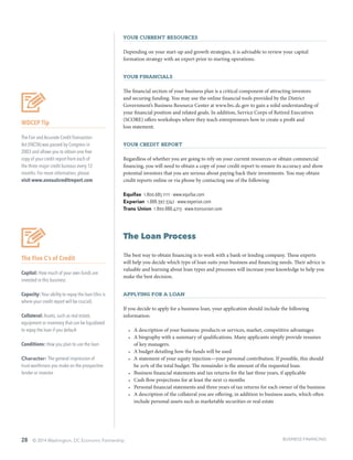 28 © 2014 Washington, DC Economic Partnership
Your Current Resources
Depending on your start-up and growth strategies, it is advisable to review your capital
formation strategy with an expert prior to starting operations.
Your Financials
The financial section of your business plan is a critical component of attracting investors
and securing funding. You may use the online financial tools provided by the District
Government’s Business Resource Center at www.brc.dc.gov to gain a solid understanding of
your financial position and related goals. In addition, Service Corps of Retired Executives
(SCORE) offers workshops where they teach entrepreneurs how to create a profit and
loss statement.
Your Credit Report
Regardless of whether you are going to rely on your current resources or obtain commercial
financing, you will need to obtain a copy of your credit report to ensure its accuracy and show
potential investors that you are serious about paying back their investments. You may obtain
credit reports online or via phone by contacting one of the following:
Equifax 1.800.685.1111 ∙ www.equifax.com
Experian 1.888.397.3742 ∙ www.experian.com
Trans Union 1.800.888.4213 ∙ www.transunion.com
The Loan Process
The best way to obtain financing is to work with a bank or lending company. These experts
will help you decide which type of loan suits your business and financing needs. Their advice is
valuable and learning about loan types and processes will increase your knowledge to help you
make the best decision.
Applying for a Loan
If you decide to apply for a business loan, your application should include the following
information:
•	 A description of your business: products or services, market, competitive advantages
•	 A biography with a summary of qualifications. Many applicants simply provide resumes
of key managers.
•	 A budget detailing how the funds will be used
•	 A statement of your equity injection—your personal contribution. If possible, this should
be 20% of the total budget. The remainder is the amount of the requested loan.
•	 Business financial statements and tax returns for the last three years, if applicable
•	 Cash flow projections for at least the next 12 months
•	 Personal financial statements and three years of tax returns for each owner of the business
•	 A description of the collateral you are offering, in addition to business assets, which often
include personal assets such as marketable securities or real estate
WDCEP Tip
The Fair and Accurate Credit Transaction
Act (FACTA) was passed by Congress in
2003 and allows you to obtain one free
copy of your credit report from each of
the three major credit bureaus every 12
months. For more information, please
visit www.annualcreditreport.com
The Five C’s of Credit
Capital: How much of your own funds are
invested in this business
Capacity: Your ability to repay the loan (this is
where your credit report will be crucial)
Collateral: Assets, such as real estate,
equipment or inventory that can be liquidated
to repay the loan if you default
Conditions: How you plan to use the loan
Character: The general impression of
trust-worthiness you make on the prospective
lender or investor
BUSINESS FINANCING
 