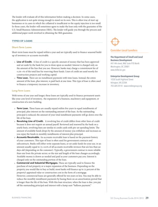 DC Doing Business Guide 2014 / 2015 29
The lender will evaluate all of this information before making a decision. In some cases,
the application is not quite strong enough to stand on its own. This is often true of start-up
businesses or in cases in which the collateral is insufficient or the equity injection is too small.
In those cases, the lender will sometimes agree to make the loan only with the guarantee of the
U.S. Small Business Administration (SBA). The lender will guide you through the process and
additional paper work involved in obtaining the SBA guarantee.
Types of Loans
Short-Term Loans
Short-term loans must be repaid within a year and are typically used to finance seasonal build-
up of inventory or accounts receivable.
•	 Line of Credit. A line of credit is a specific amount of money that has been approved
and set aside by the bank for you to draw upon as needed. Interest is charged only on
the amount of the line that you use. However, banks may charge a commitment fee of
0.5%–1% of the total line for reserving these funds. Lines of credit are used mostly for
construction projects and working capital.
•	 Time Loan. There are no installment payments with time loans. Instead, the entire
amount of the loan, plus interest, is paid back at one time. This type of loan is often used
to finance a temporary increase in inventory.
Long-Term Loans
With terms of one year and longer, these loans are typically used to finance permanent assets
like your core level of inventory, the expansion of a business, machinery and equipment, or
construction of a new building.
•	 Term Loan. These loans are usually repaid within five years in equal installments of
principal, plus interest on the outstanding amount of the loan. As the outstanding
principal is reduced, the amount of your total installment payments will go down over the
life of the loan.
•	 Revolving Line of Credit. A revolving line of credit differs from other lines of credit
because it does not require an annual payoff. Reviewed and renewed by the bank on a
yearly basis, revolving lines are similar to credit cards with pre-set spending limits. The
amount of available funds drops by the amount of money you withdraw and increases as
you repay the funds in monthly installments of interest plus principal.
•	 Accounts Receivable. An accounts receivable loan is based on the payment history
of your customers. This type of loan is often used for government contracts and
subcontracts. Banks will either write separate loans, or set aside funds for your use, in an
amount usually equal to 75–100% of all accounts receivable invoices that are less than 90
days old (depending on the customer). Typically, a government contract is more reliable
than one from the private sector, so the size and length of the loan changes accordingly.
Available money is drawn as needed and paid as your customers pay you. Interest is
charged only on the outstanding portion of the loan.
•	 Commercial and Industrial Mortgages. These are typically used to finance the
purchase of real property or a major expansion of the business. Depending on the
property you would like to buy or build, most banks will finance up to 75 percent of the
property’s appraised value or construction cost in the form of a mortgage.
However, commercial loans are generally offered for ten years or less. You may be able to
reduce the monthly installment payments by basing them on an amortization period that
is longer than the life of the loan. With this loan structure, when the loan is due, you pay
off the outstanding principal and interest with a lump sum “balloon payment.”
Consider Local Lenders
The Department of Small and Local
Business Development
441 4th street, NW, Suite 970 North
Washington, DC 20001
www.dslbd.dc.gov
Enterprise Development Group
1038 South Highland Street
Arlington,VA 22204
703.685.0510 · www.entdevgroup.org
BUSINESS FINANCING
 
