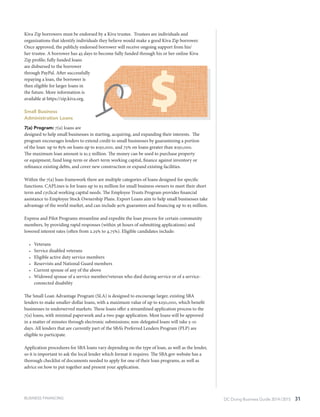 DC Doing Business Guide 2014 / 2015 31BUSINESS FINANCING
Kiva Zip borrowers must be endorsed by a Kiva trustee.  Trustees are individuals and
organizations that identify individuals they believe would make a good Kiva Zip borrower.
Once approved, the publicly endorsed borrower will receive ongoing support from his/
her trustee. A borrower has 45 days to become fully funded through his or her online Kiva
Zip profile; fully funded loans
are disbursed to the borrower
through PayPal. After successfully
repaying a loan, the borrower is
then eligible for larger loans in
the future. More information is
available at https://zip.kiva.org.
Small Business
Administration Loans
7(a) Program: 7(a) loans are
designed to help small businesses in starting, acquiring, and expanding their interests. The
program encourages lenders to extend credit to small businesses by guaranteeing a portion
of the loan: up to 85% on loans up to $150,000, and 75% on loans greater than $150,000.
The maximum loan amount is $1.5 million. The money can be used to purchase property
or equipment, fund long-term or short-term working capital, finance against inventory or
refinance existing debts, and cover new construction or expand existing facilities.
Within the 7(a) loan framework there are multiple categories of loans designed for specific
functions. CAPLines is for loans up to $5 million for small business owners to meet their short
term and cyclical working capital needs. The Employee Trusts Program provides financial
assistance to Employee Stock Ownership Plans. Export Loans aim to help small businesses take
advantage of the world market, and can include 90% guarantees and financing up to $5 million.
Express and Pilot Programs streamline and expedite the loan process for certain community
members, by providing rapid responses (within 36 hours of submitting applications) and
lowered interest rates (often from 2.25% to 4.75%). Eligible candidates include:
•	 Veterans
•	 Service disabled veterans
•	 Eligible active duty service members
•	 Reservists and National Guard members
•	 Current spouse of any of the above
•	 Widowed spouse of a service member/veteran who died during service or of a service-
connected disability
The Small Loan Advantage Program (SLA) is designed to encourage larger, existing SBA
lenders to make smaller-dollar loans, with a maximum value of up to $250,000, which benefit
businesses in underserved markets. These loans offer a streamlined application process to the
7(a) loans, with minimal paperwork and a two-page application. Most loans will be approved
in a matter of minutes through electronic submissions; non-delegated loans will take 5-10
days. All lenders that are currently part of the SBA’s Preferred Lenders Program (PLP) are
eligible to participate.
Application procedures for SBA loans vary depending on the type of loan, as well as the lender,
so it is important to ask the local lender which format it requires. The SBA.gov website has a
thorough checklist of documents needed to apply for one of their loan programs, as well as
advice on how to put together and present your application.
 