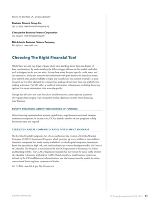 DC Doing Business Guide 2014 / 2015 33BUSINESS FINANCING
Below are the three DC area 504 lenders:
Business Finance Group Inc.
703.352.0504 ∙ www.businessfinancegroup.org
Chesapeake Business Finance Corporation
202.625.4373 ∙ www.chesapeake504.com
Mid-Atlantic Business Finance Company
800.730.0017 ∙ www.mabfc.com
Choosing The Right Financial Tool
While there are only two types of loans, short-term and long-term, there are dozens of
loan combinations. By understanding the different types of loans on the market, and what
each is designed to do, you can select the one best suited for your specific credit needs and
circumstances. Make sure that you feel comfortable with your banker, the bank loan terms,
your interest rates, and your ability to repay any loans before you commit yourself. Do your
research, as it is often advisable to compare loan packages from more than one lender before
making a decision. The SBA offers a wealth of information to businesses, including financing
options. For more information, visit www.sba.gov/dc.
Though the SBA does not loan directly to small businesses, it does operate a number
of programs that can give your prospective lender additional security when financing
your business.
Equity Financing and Other SourceS of Funding
Other financing options include venture capital firms, angel investors and small business
investment companies. In recent years, DC has added a number of new programs to help
businesses open and expand.
Certified Capital Company (CAPCO) Investment Program
The Certified Capital Companies Act of 2003 authorized the creation of Certified Capital
Company (CAPCO) Investment Program, which provides up to $50 million in tax credits to
insurance companies that make money available to certified capital companies, investment
firms that specialize in high risk, and small and start-up ventures headquartered in the District
of Columbia. The Program is administered by the DC Department of Insurance, Securities
and Banking (DISB). The CAPCO legislation requires that the venture be based in the District
of Columbia. A business applying for CAPCO funds must be a small business concern as
defined by the US Small Business Administration, and the business must be unable to obtain
conventional financing from a commercial lender.
202.727.8000 ∙ www.disb.dc.gov ∙ http://dccapco.com
 