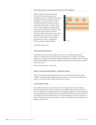 34 © 2014 Washington, DC Economic Partnership
Venture Capital and Private Equity investment
Venture Capital firms and private equity
investment firms usually require some
management control, in addition to repayment,
in exchange for their financial investment. An
advantage to using private investors is that
they bring experience and their networks of
contacts to your business. To obtain a listing
of area venture capital firms or other private
equity investors, visit the Mid-Atlantic Venture
Association (MAVA) online and choose
“Member Profiles,” which allows you to search
for funders that fit your criteria of industries
and/or locations. MAVA is a membership
organization of investors, entrepreneurs,
advisors, and other company-builders.
703.506.9300 ∙ www.mava.org
VentureHouse Group
Venturehouse Group is a venture capital firm that assists in building entrepreneurial
businesses. It offers private equity financing for new businesses. In addition to providing
young private companies with investment capital, Venturehouse Group also serves as strategic
partners, providing businesses with the expertise, support, infrastructure and the network of
services they need.
www.venturehousegroup.com ∙ 202.654.7000.
Small Business Investment Companies (SBIC)
SBICs are licensed and regulated by the SBA and are investment firms that make capital
available to small businesses through investments or loans. They also provide management
assistance and expect a share of the profits from your business.
Tax-Exempt Bond
Revenue Bond financing is an attractive source of funding for businesses and nonprofit
organizations that locate or operate within the city. A qualified private business can borrow
up to $15 million of tax-exempt bonds to invest in buildings, equipment, and furnishings used
for the qualified business. Besides being tax-exempt, the bond financing is usually at least two
percentage points below market interest rates. A nonprofit organization that is located in the
District of Columbia may borrow as much as it needs. (see Chapter5: Financial Incentives for
eligibility requirements).
BUSINESS FINANCING
 