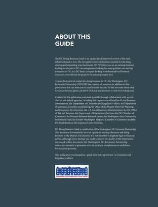 The DC Doing Business Guide is an updated and improved version of the sixth
edition released in 2012. The new guide covers information essential to relocating,
starting and expanding your business in DC. Whether you are an existing business
looking to relocate to DC, an entrepreneur looking for some guidance on starting
a business in DC, or a DC-based company looking to understand local business
resources, you will find the guide to be an indispensable tool.
As your first point of contact for doing business in DC, the Washington, DC
Economic Partnership (WDCEP) has a variety of resources in addition to this
publication that can assist you in your business success. To find out more about what
we can do for you, please call the WDCEP at 202.661.8670 or visit www.wdcep.com.
Content for this publication was made possible through collaboration with several
district and federal agencies, including: the Department of Small and Local Business
Development, the Department of Consumer and Regulatory Affairs, the Department
of Insurance, Securities and Banking, the Office of the Deputy Mayor for Planning
and Economic Development, the U.S. Small Business Administration, the DC Office
of Tax and Revenue, the Department of Employment Services, the DC Chamber of
Commerce, the Women’s Business Resource Center, the Washington Area Community
Investment Fund, the Greater Washington Hispanic Chamber of Commerce and the
DC Small Business Development Center Network.
DC Doing Business Guide is a publication of the Washington, DC Economic Partnership.
This document is intended to serve as a guide to starting a business and doing
business in the District of Columbia. It is not intended to supplant legal or financial
advice. Although every attempt was made to ensure the quality of the information
contained in this document, the Washington, DC Economic Partnership
makes no warranty or guarantee as to its accuracy, completeness or usefulness
for any given purpose.
This publication was funded by a grant from the Department of Consumer and
Regulatory Affairs.
ABOUT THIS
GUIDE
 